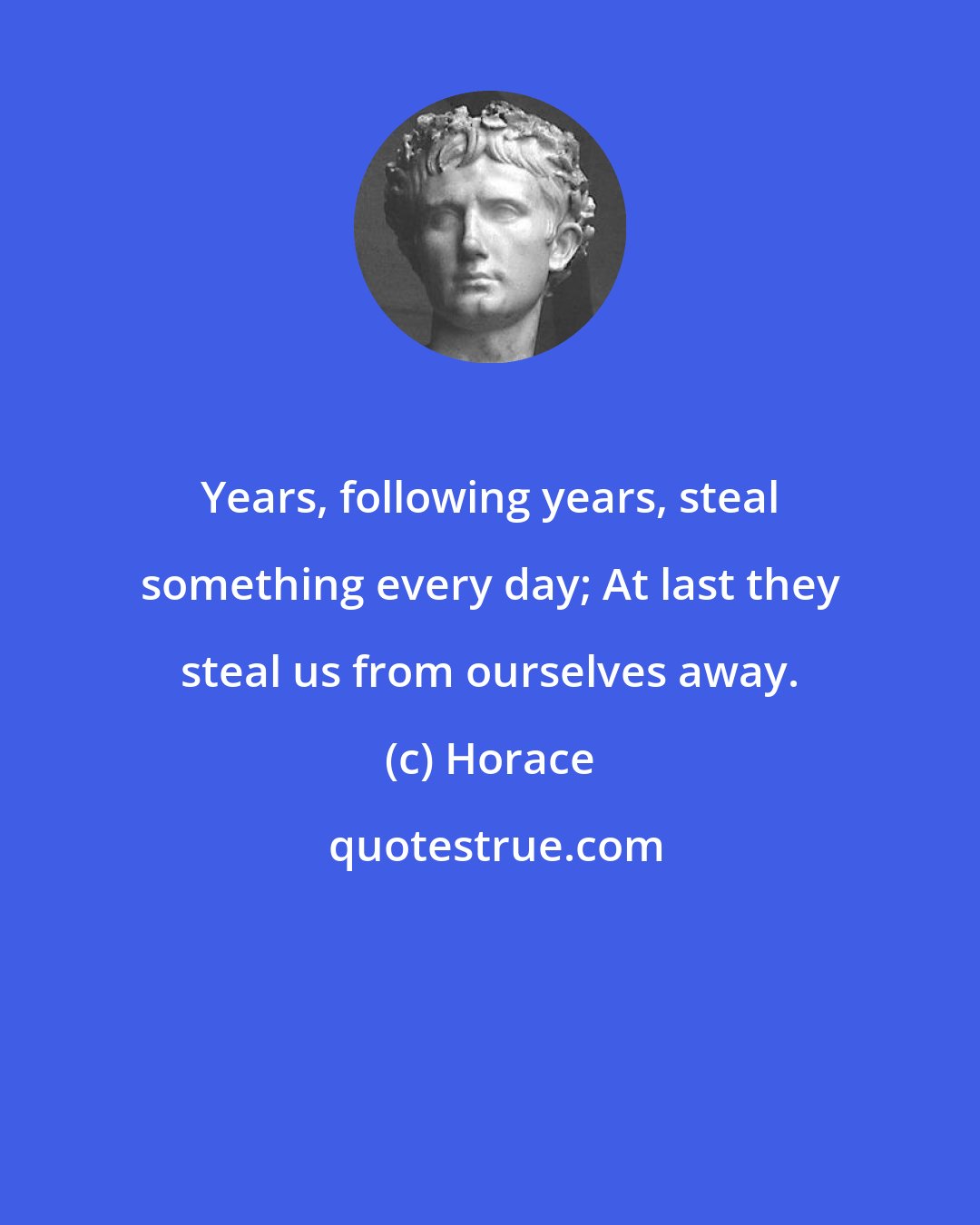 Horace: Years, following years, steal something every day; At last they steal us from ourselves away.