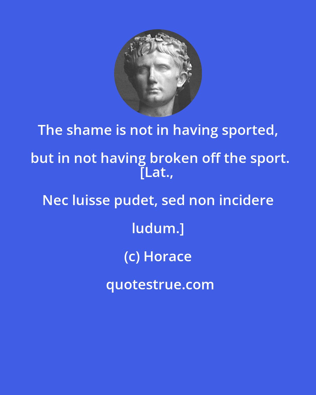 Horace: The shame is not in having sported, but in not having broken off the sport.
[Lat., Nec luisse pudet, sed non incidere ludum.]
