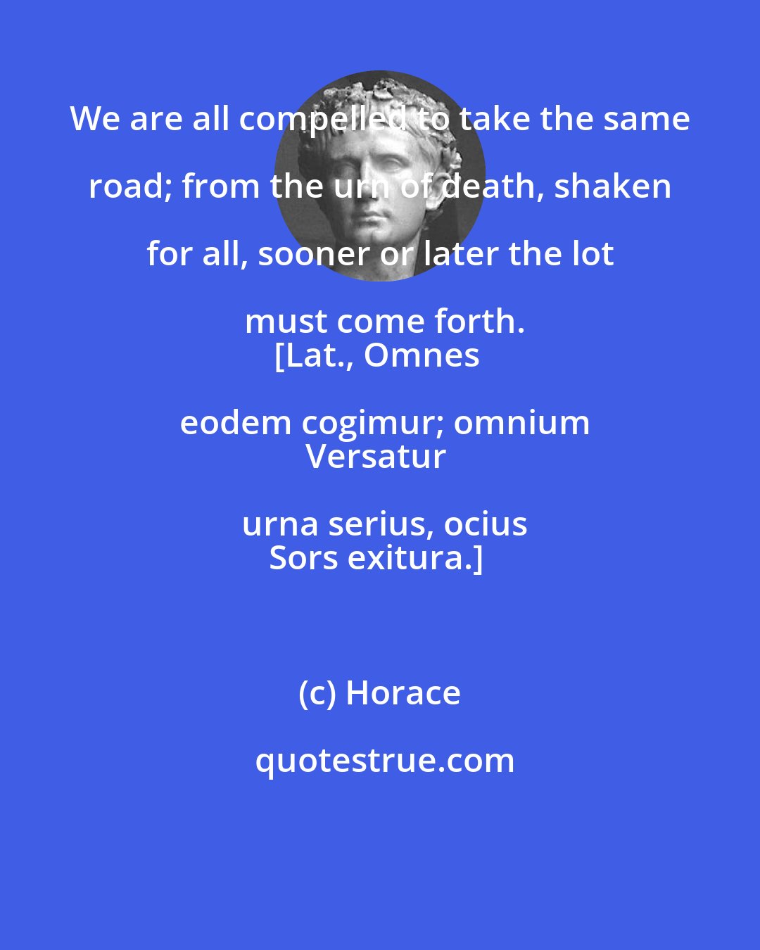 Horace: We are all compelled to take the same road; from the urn of death, shaken for all, sooner or later the lot must come forth.
[Lat., Omnes eodem cogimur; omnium
Versatur urna serius, ocius
Sors exitura.]