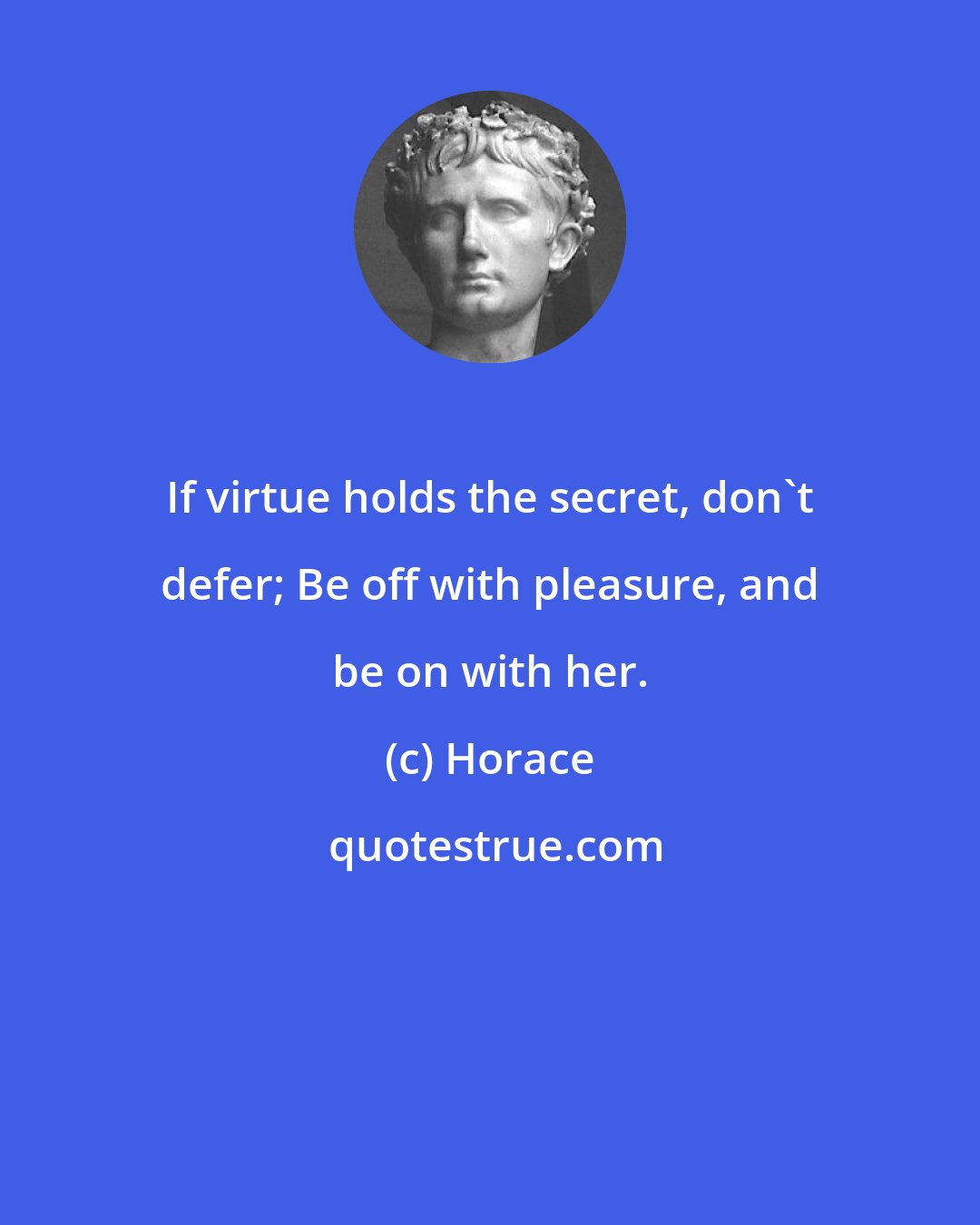 Horace: If virtue holds the secret, don't defer; Be off with pleasure, and be on with her.