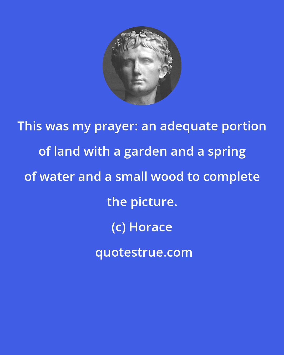 Horace: This was my prayer: an adequate portion of land with a garden and a spring of water and a small wood to complete the picture.