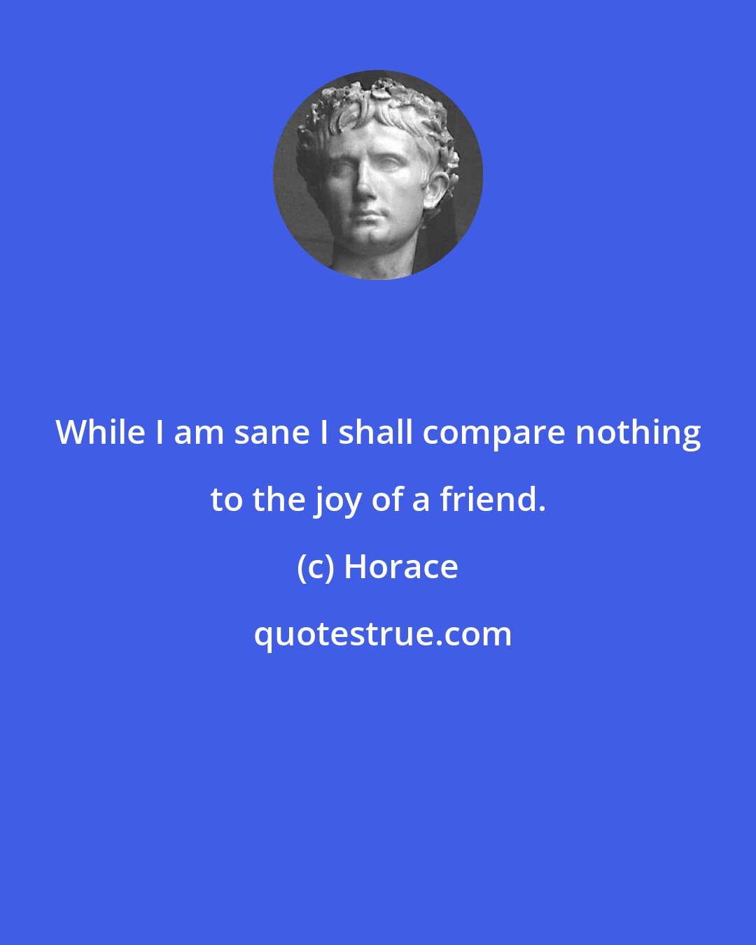 Horace: While I am sane I shall compare nothing to the joy of a friend.