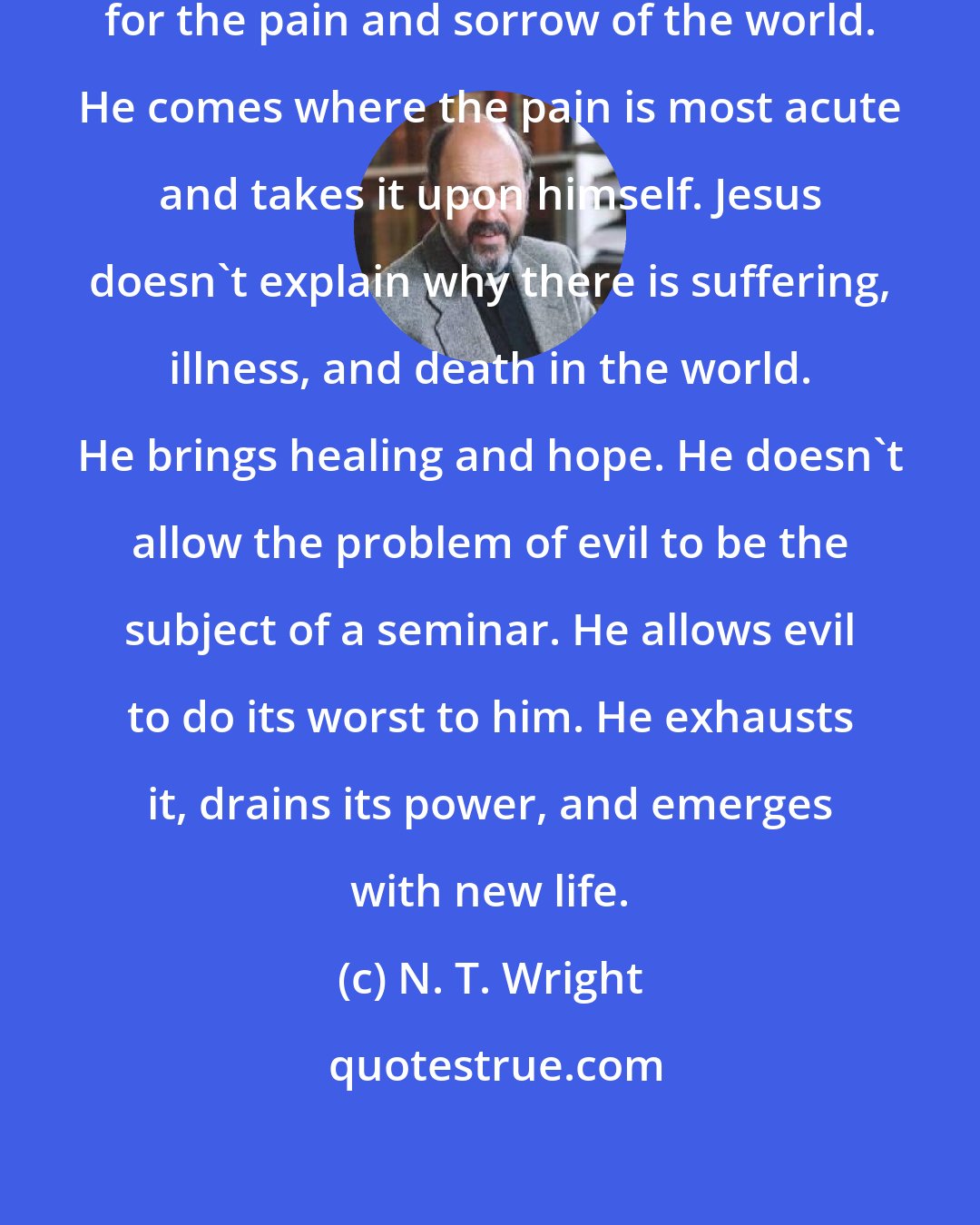 N. T. Wright: Jesus doesn't give an explanation for the pain and sorrow of the world. He comes where the pain is most acute and takes it upon himself. Jesus doesn't explain why there is suffering, illness, and death in the world. He brings healing and hope. He doesn't allow the problem of evil to be the subject of a seminar. He allows evil to do its worst to him. He exhausts it, drains its power, and emerges with new life.