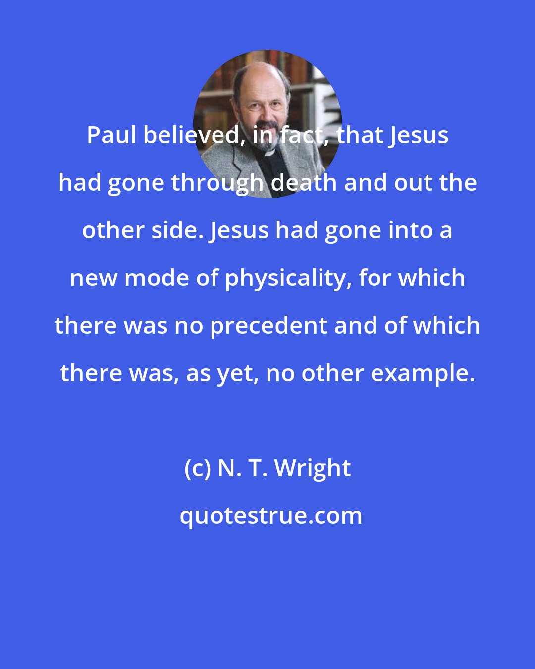 N. T. Wright: Paul believed, in fact, that Jesus had gone through death and out the other side. Jesus had gone into a new mode of physicality, for which there was no precedent and of which there was, as yet, no other example.