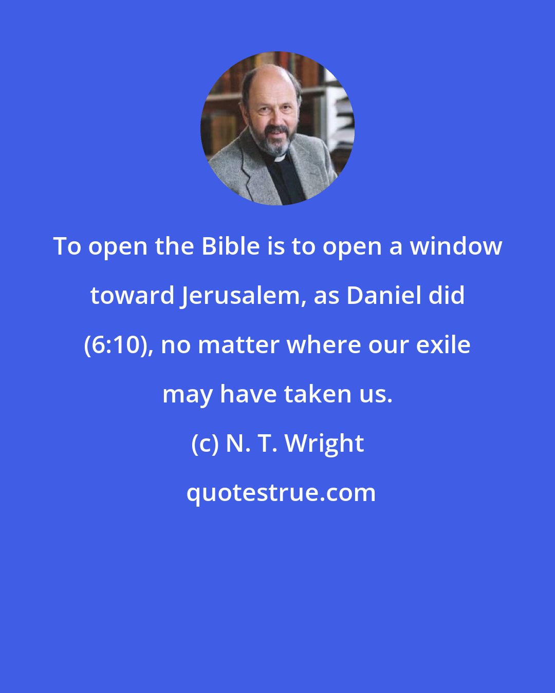 N. T. Wright: To open the Bible is to open a window toward Jerusalem, as Daniel did (6:10), no matter where our exile may have taken us.