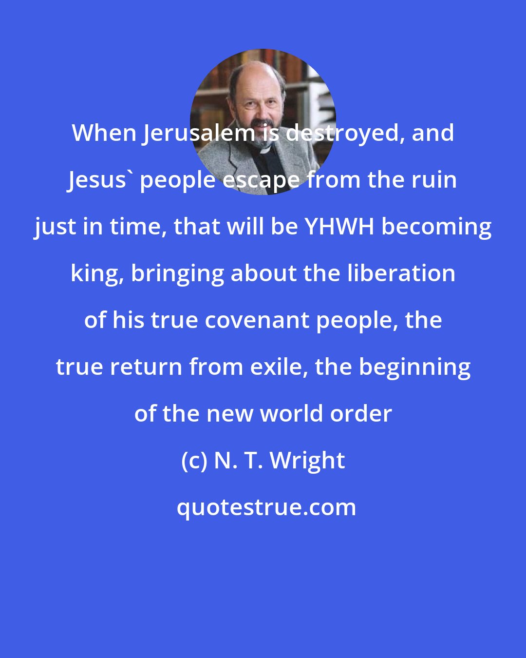 N. T. Wright: When Jerusalem is destroyed, and Jesus' people escape from the ruin just in time, that will be YHWH becoming king, bringing about the liberation of his true covenant people, the true return from exile, the beginning of the new world order