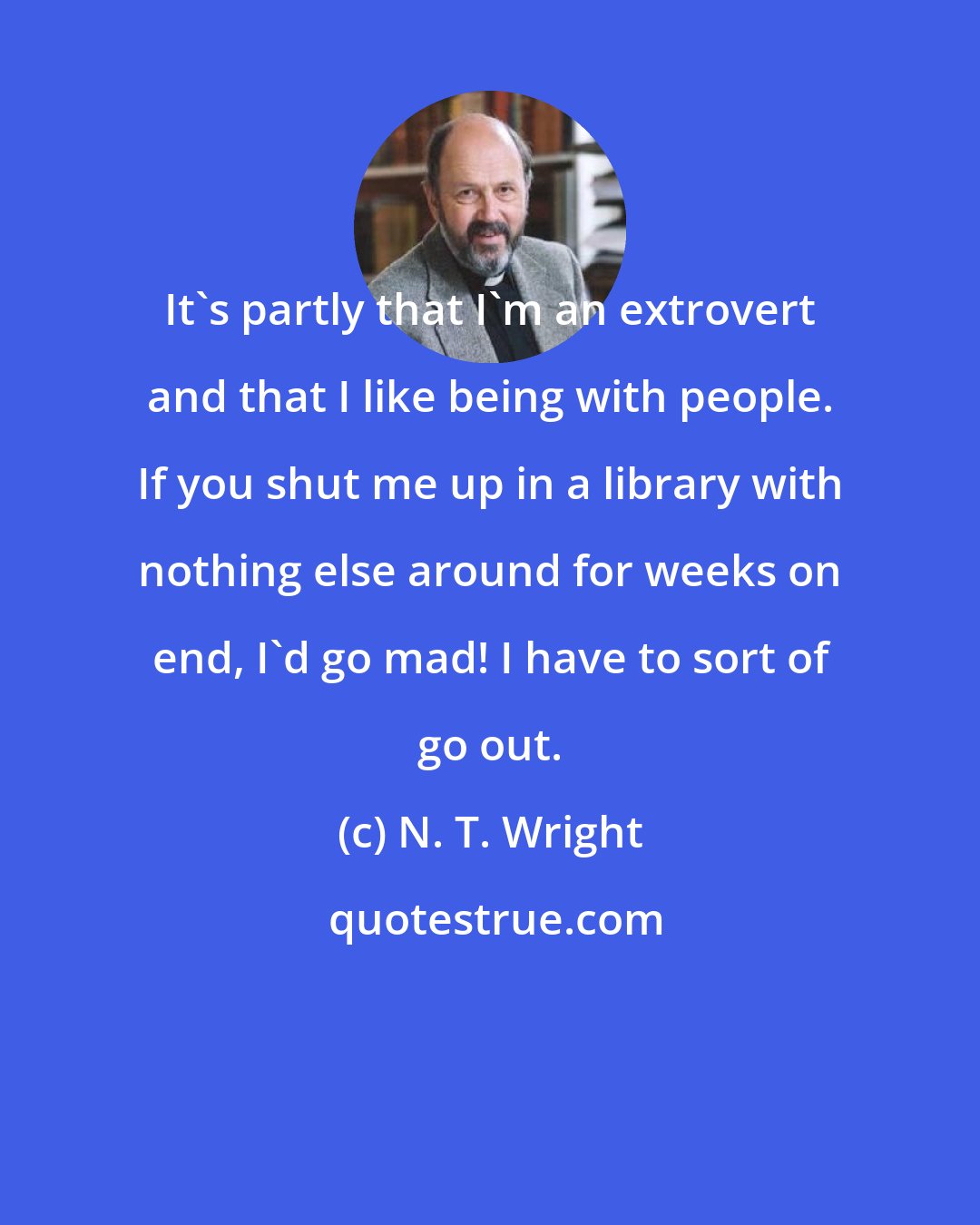 N. T. Wright: It's partly that I'm an extrovert and that I like being with people. If you shut me up in a library with nothing else around for weeks on end, I'd go mad! I have to sort of go out.