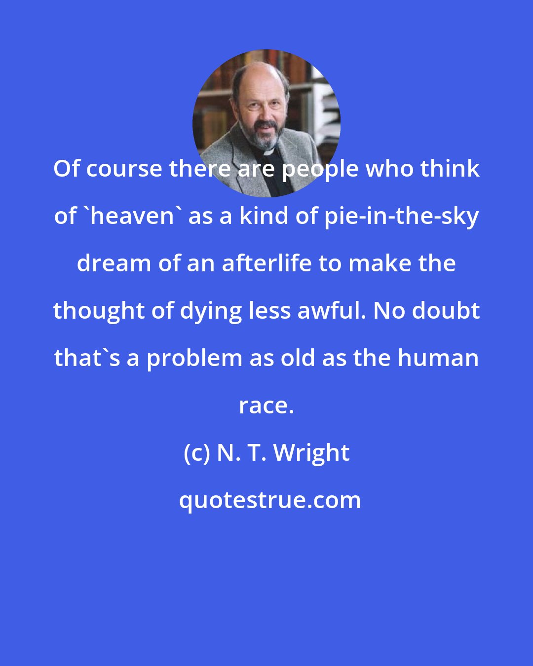 N. T. Wright: Of course there are people who think of 'heaven' as a kind of pie-in-the-sky dream of an afterlife to make the thought of dying less awful. No doubt that's a problem as old as the human race.