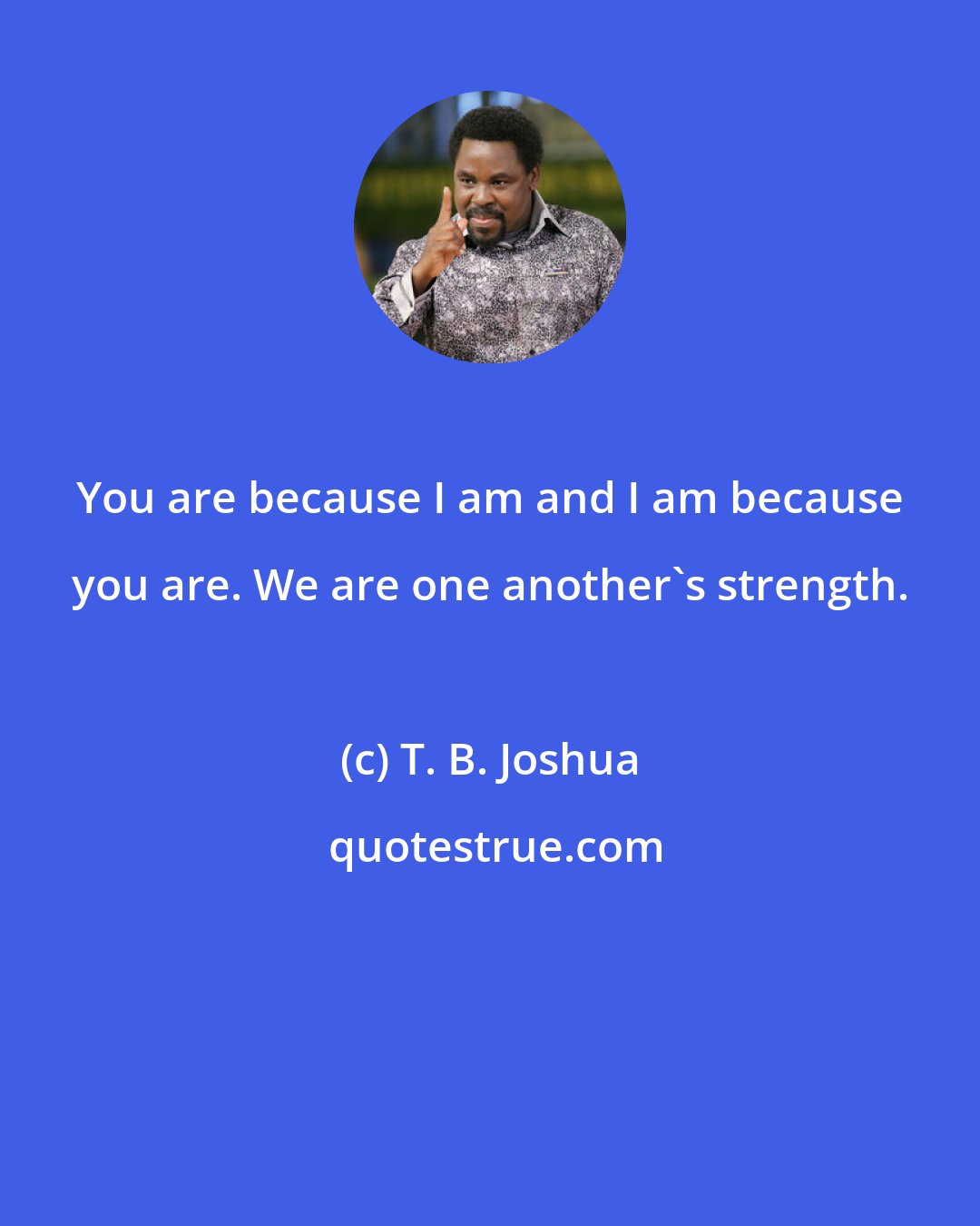 T. B. Joshua: You are because I am and I am because you are. We are one another's strength.