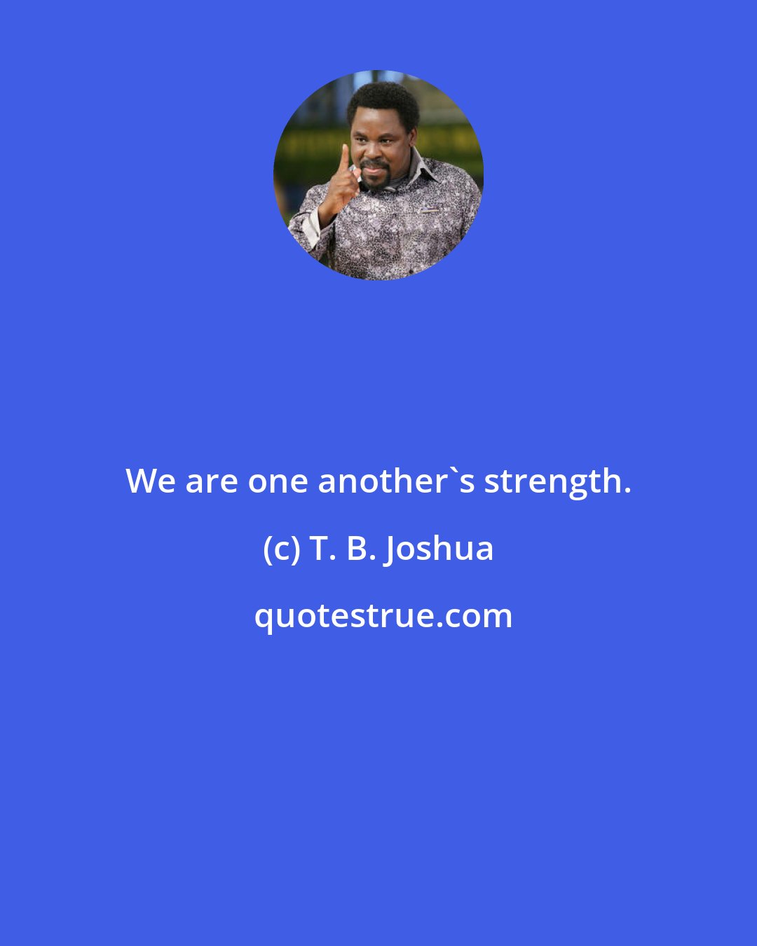 T. B. Joshua: We are one another's strength.
