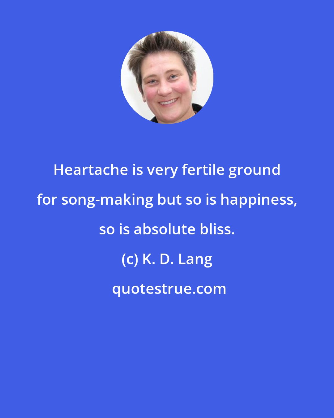 K. D. Lang: Heartache is very fertile ground for song-making but so is happiness, so is absolute bliss.