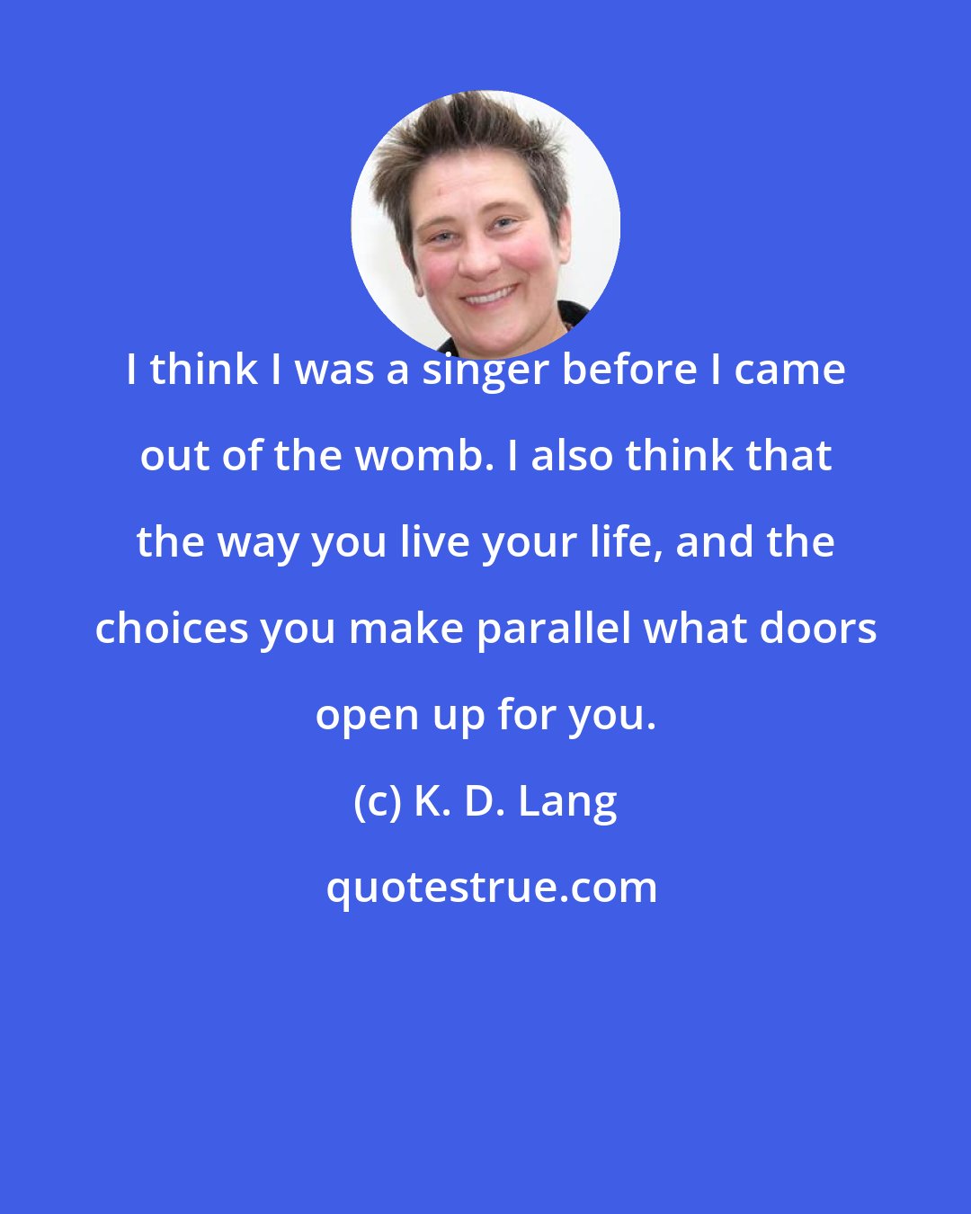 K. D. Lang: I think I was a singer before I came out of the womb. I also think that the way you live your life, and the choices you make parallel what doors open up for you.