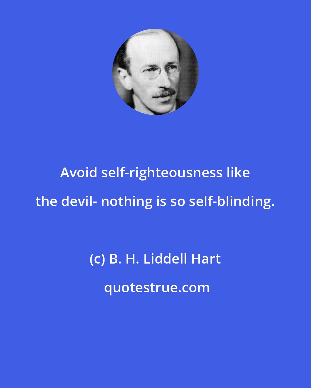 B. H. Liddell Hart: Avoid self-righteousness like the devil- nothing is so self-blinding.