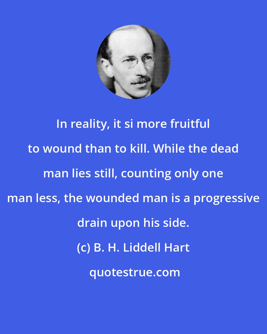 B. H. Liddell Hart: In reality, it si more fruitful to wound than to kill. While the dead man lies still, counting only one man less, the wounded man is a progressive drain upon his side.