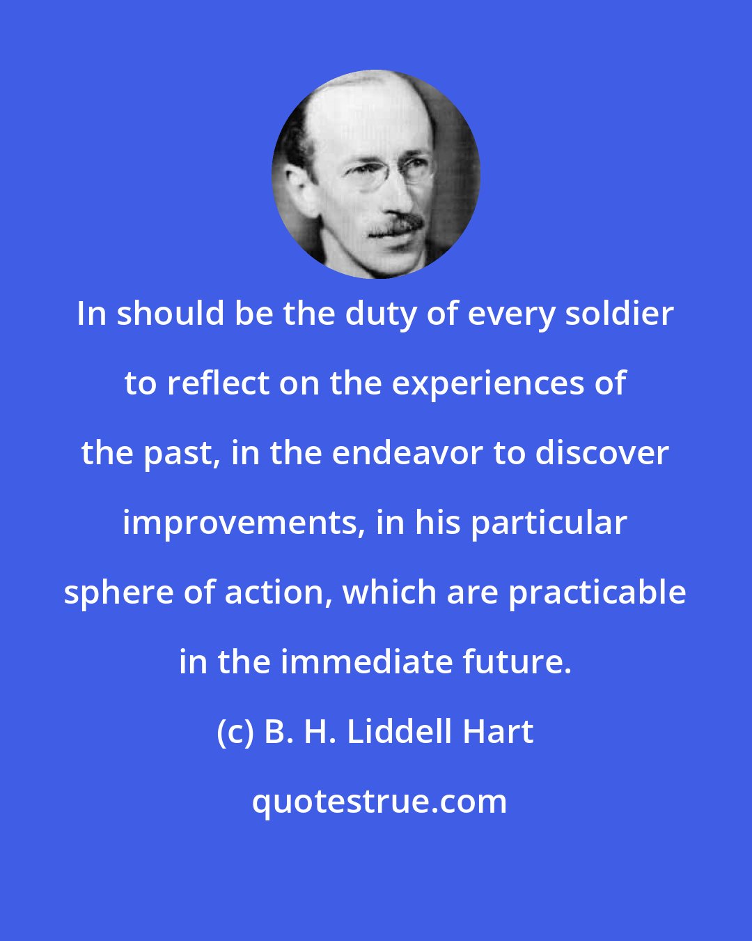 B. H. Liddell Hart: In should be the duty of every soldier to reflect on the experiences of the past, in the endeavor to discover improvements, in his particular sphere of action, which are practicable in the immediate future.