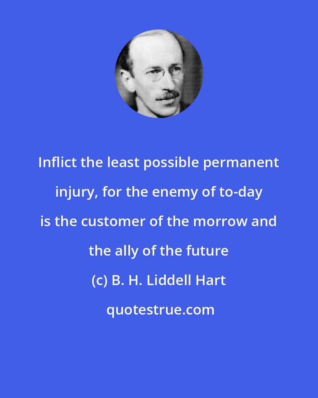 B. H. Liddell Hart: Inflict the least possible permanent injury, for the enemy of to-day is the customer of the morrow and the ally of the future