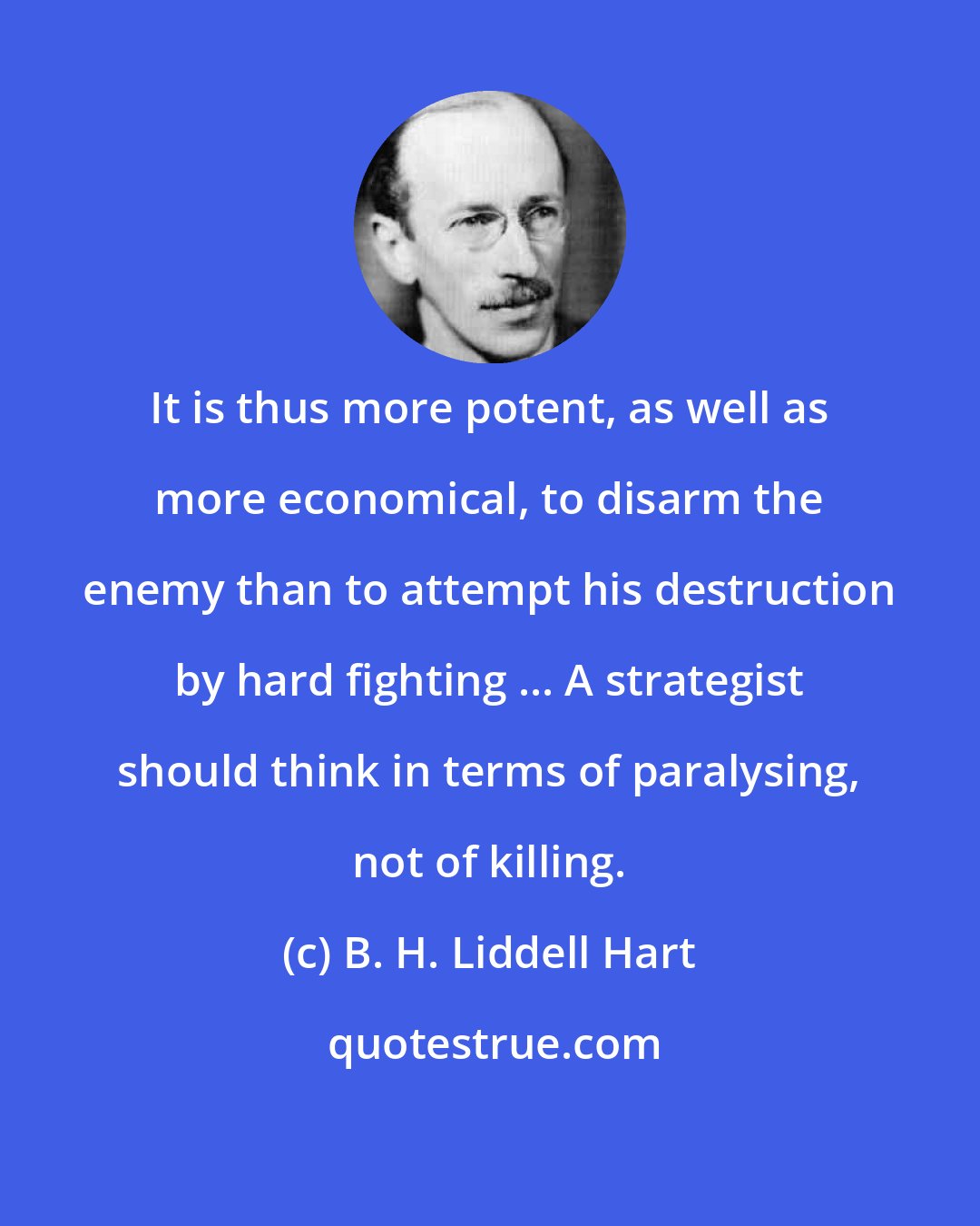 B. H. Liddell Hart: It is thus more potent, as well as more economical, to disarm the enemy than to attempt his destruction by hard fighting ... A strategist should think in terms of paralysing, not of killing.