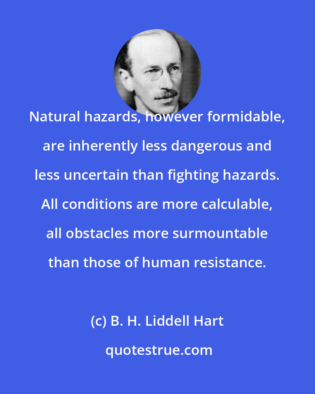 B. H. Liddell Hart: Natural hazards, however formidable, are inherently less dangerous and less uncertain than fighting hazards. All conditions are more calculable, all obstacles more surmountable than those of human resistance.
