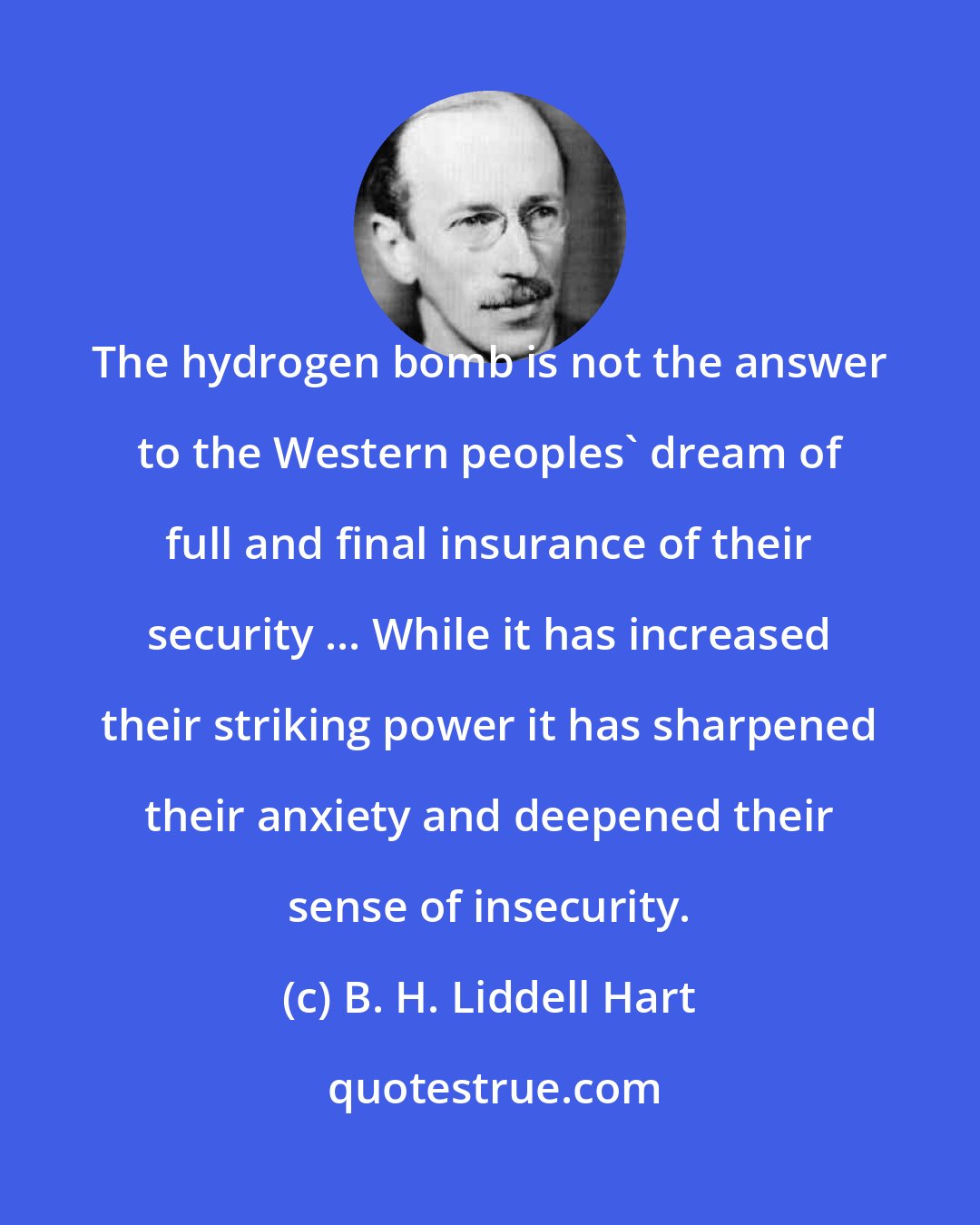 B. H. Liddell Hart: The hydrogen bomb is not the answer to the Western peoples' dream of full and final insurance of their security ... While it has increased their striking power it has sharpened their anxiety and deepened their sense of insecurity.