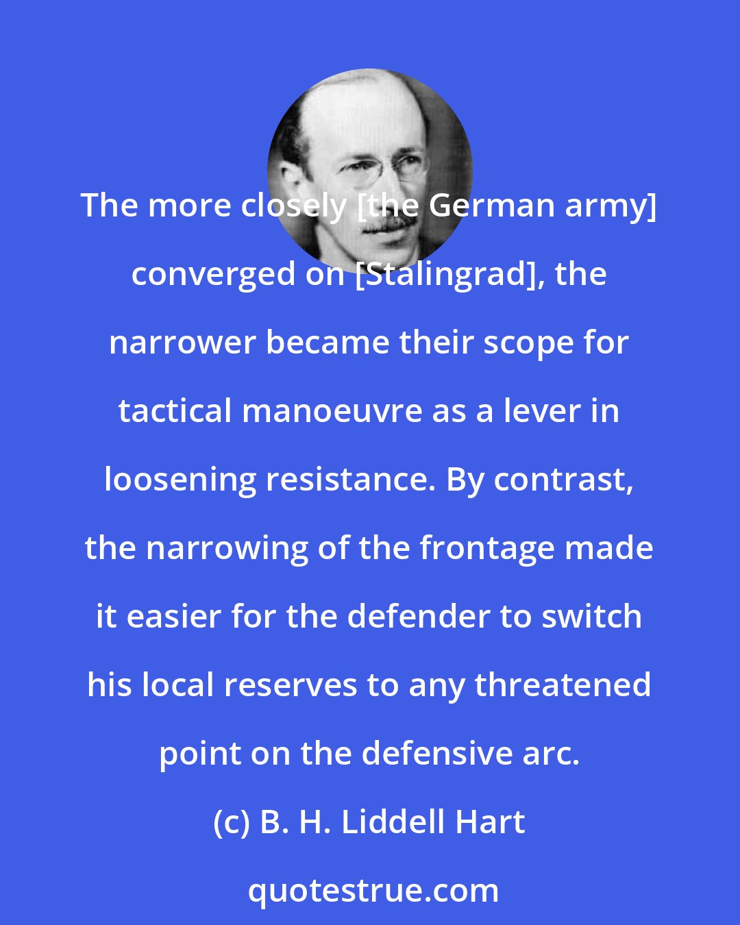 B. H. Liddell Hart: The more closely [the German army] converged on [Stalingrad], the narrower became their scope for tactical manoeuvre as a lever in loosening resistance. By contrast, the narrowing of the frontage made it easier for the defender to switch his local reserves to any threatened point on the defensive arc.