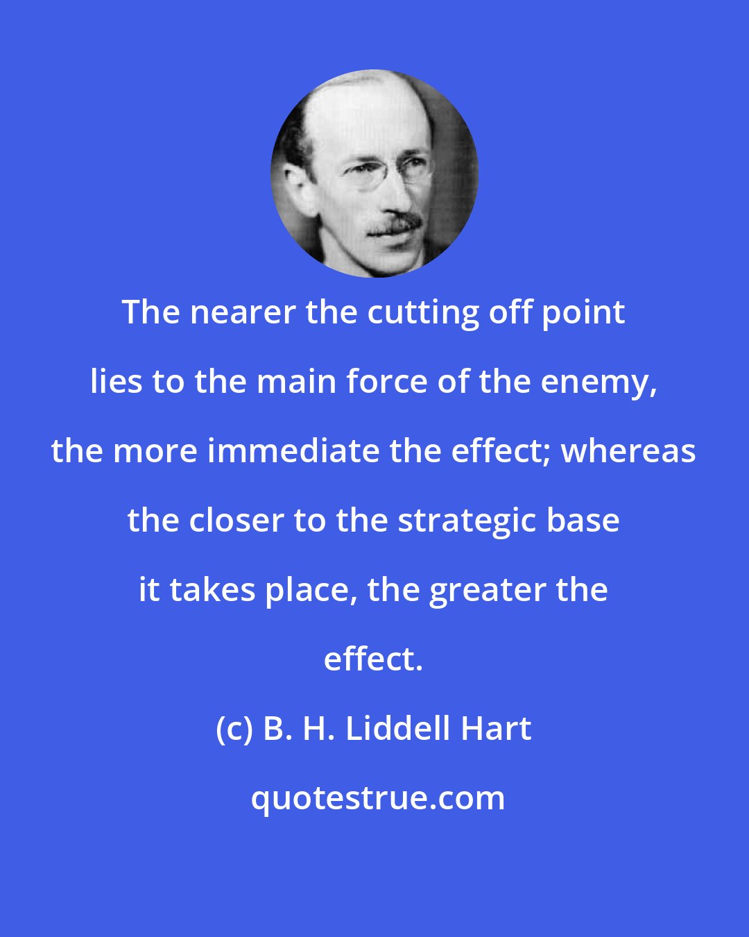 B. H. Liddell Hart: The nearer the cutting off point lies to the main force of the enemy, the more immediate the effect; whereas the closer to the strategic base it takes place, the greater the effect.