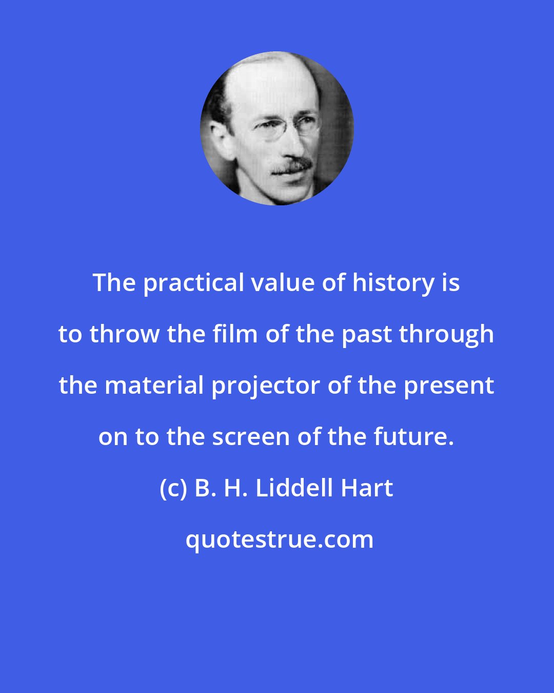 B. H. Liddell Hart: The practical value of history is to throw the film of the past through the material projector of the present on to the screen of the future.