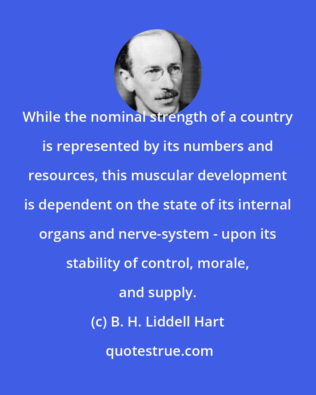 B. H. Liddell Hart: While the nominal strength of a country is represented by its numbers and resources, this muscular development is dependent on the state of its internal organs and nerve-system - upon its stability of control, morale, and supply.