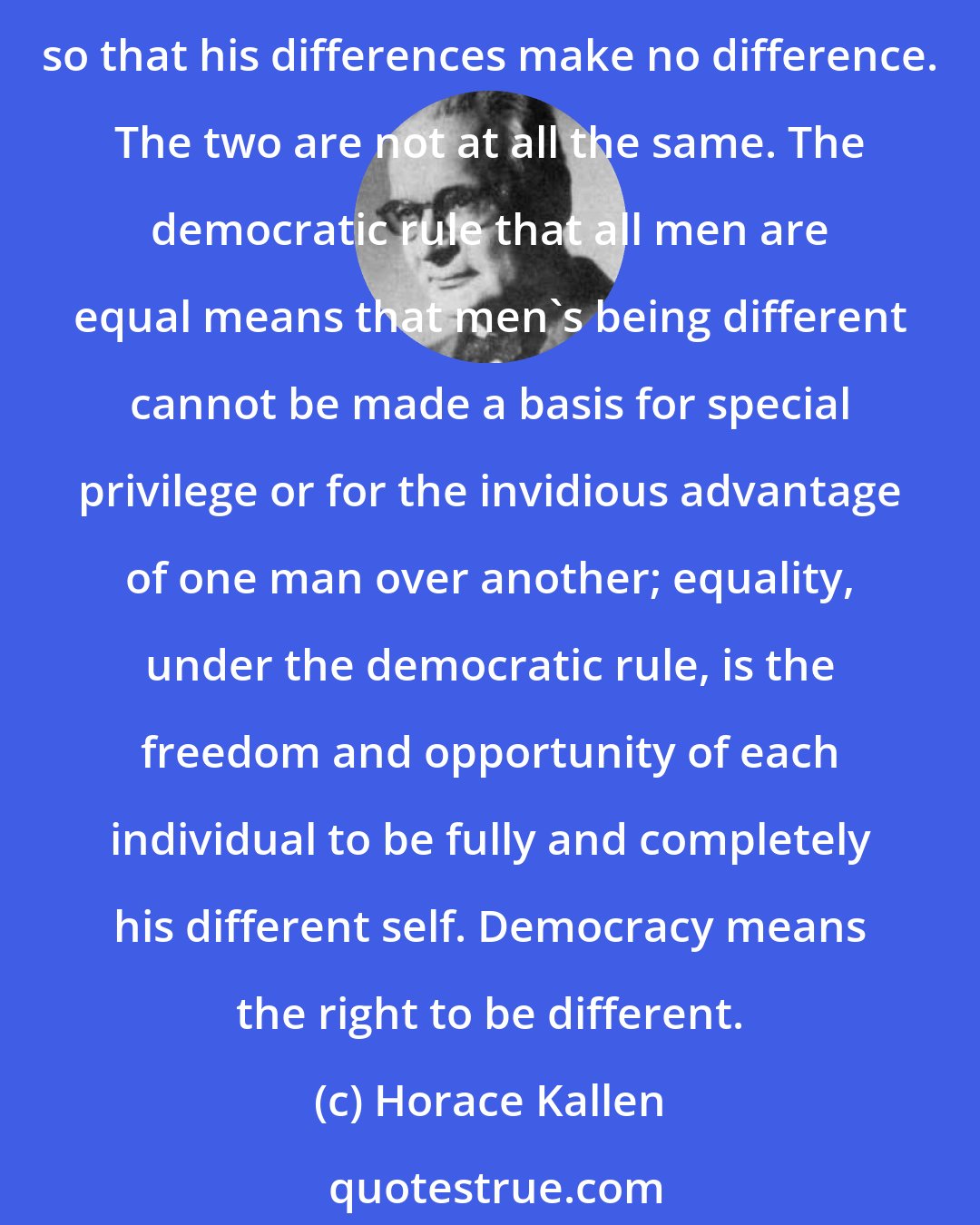 Horace Kallen: The democratic rule that all men are equal is sometimes confused with the quite opposite idea that all men are the same and that any man can be substituted for any other so that his differences make no difference. The two are not at all the same. The democratic rule that all men are equal means that men's being different cannot be made a basis for special privilege or for the invidious advantage of one man over another; equality, under the democratic rule, is the freedom and opportunity of each individual to be fully and completely his different self. Democracy means the right to be different.