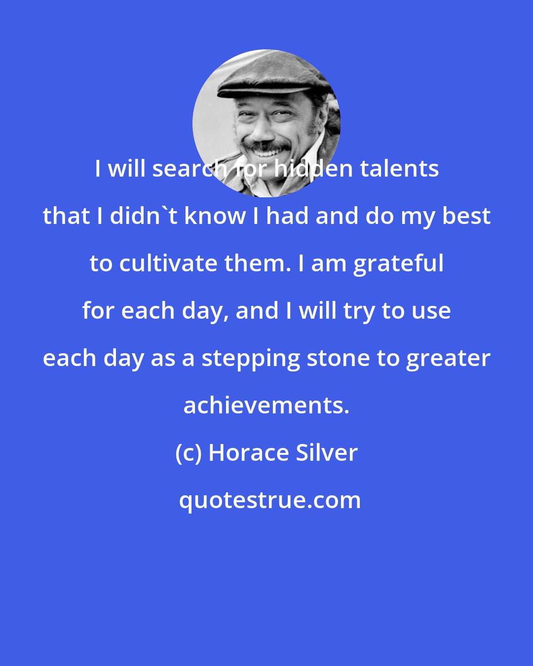 Horace Silver: I will search for hidden talents that I didn't know I had and do my best to cultivate them. I am grateful for each day, and I will try to use each day as a stepping stone to greater achievements.