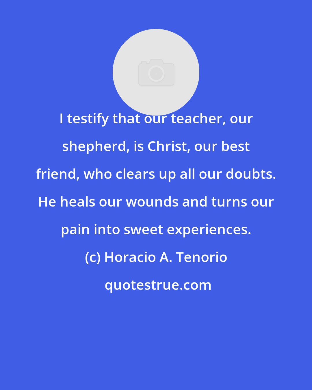 Horacio A. Tenorio: I testify that our teacher, our shepherd, is Christ, our best friend, who clears up all our doubts. He heals our wounds and turns our pain into sweet experiences.