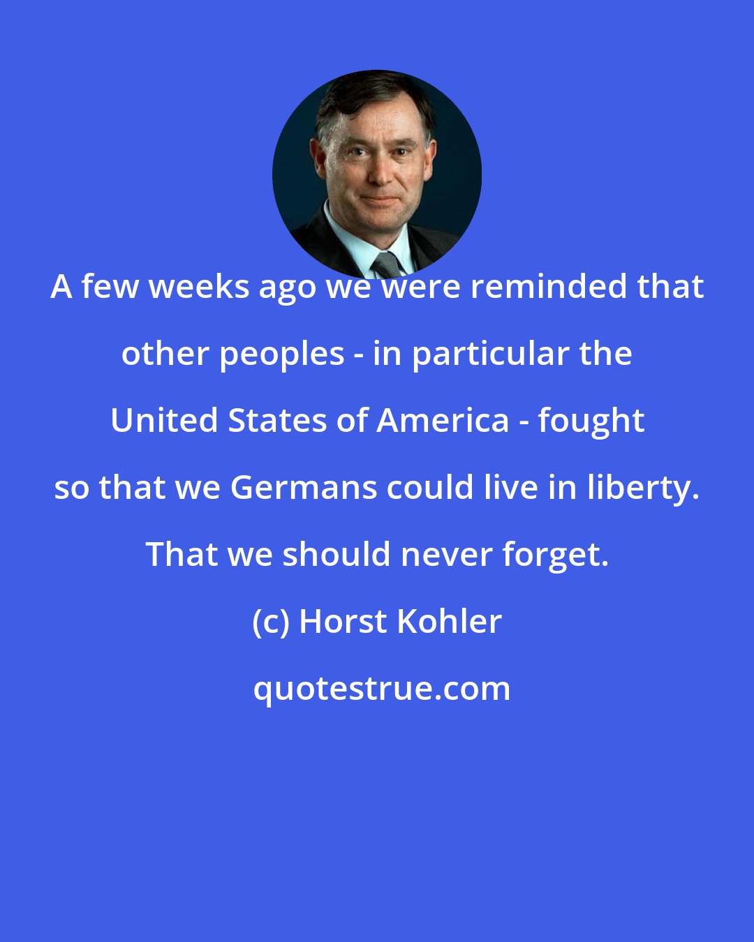 Horst Kohler: A few weeks ago we were reminded that other peoples - in particular the United States of America - fought so that we Germans could live in liberty. That we should never forget.