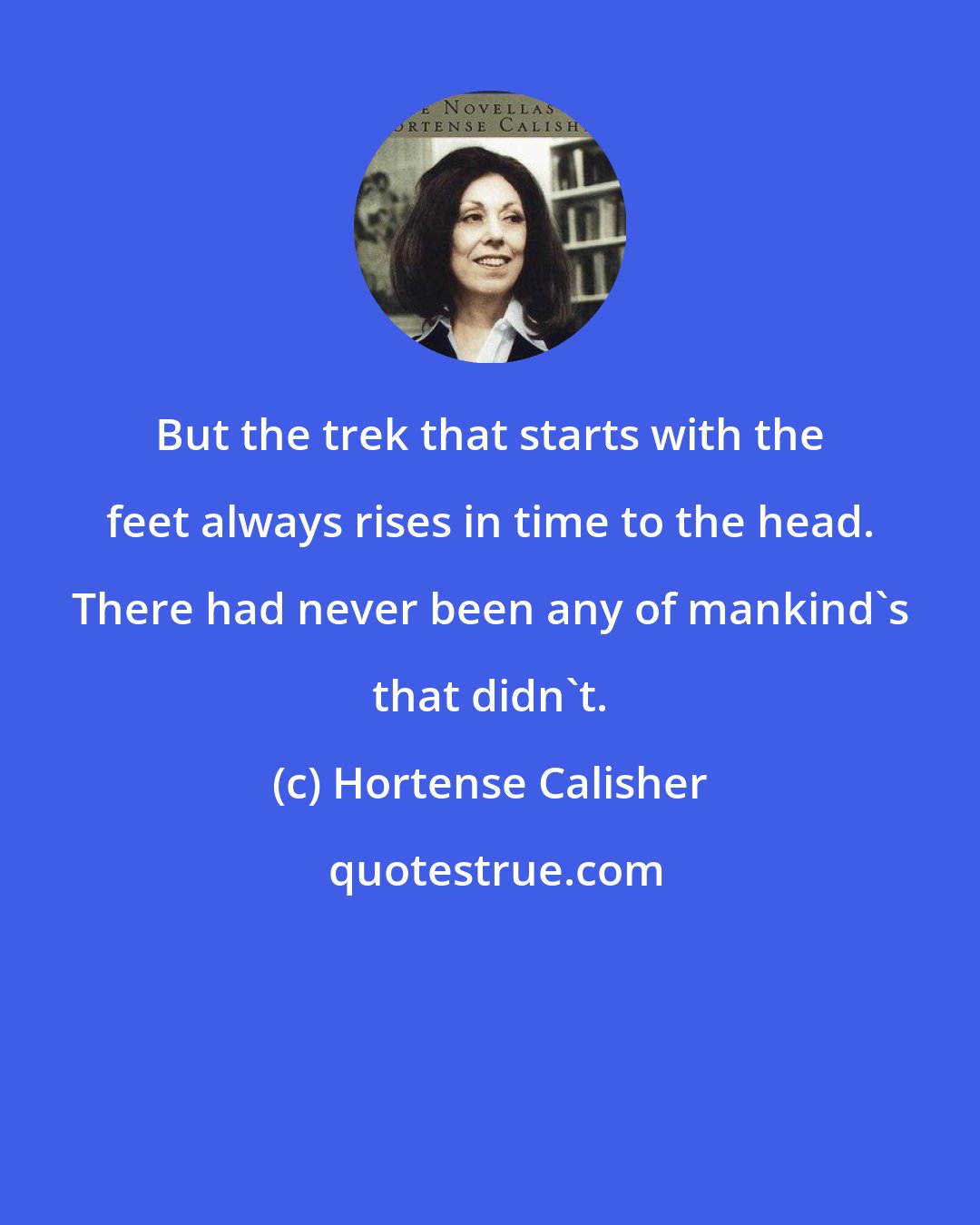 Hortense Calisher: But the trek that starts with the feet always rises in time to the head. There had never been any of mankind's that didn't.