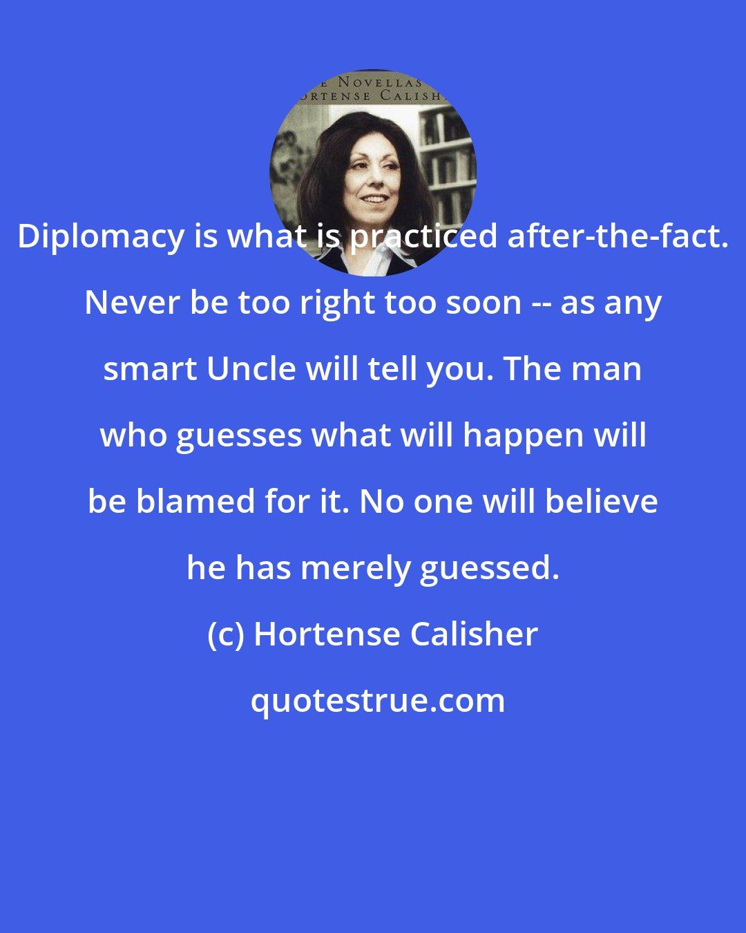 Hortense Calisher: Diplomacy is what is practiced after-the-fact. Never be too right too soon -- as any smart Uncle will tell you. The man who guesses what will happen will be blamed for it. No one will believe he has merely guessed.