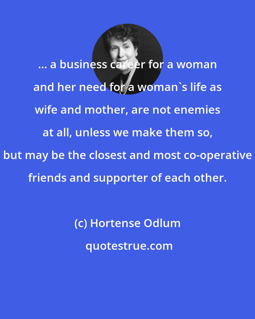 Hortense Odlum: ... a business career for a woman and her need for a woman's life as wife and mother, are not enemies at all, unless we make them so, but may be the closest and most co-operative friends and supporter of each other.