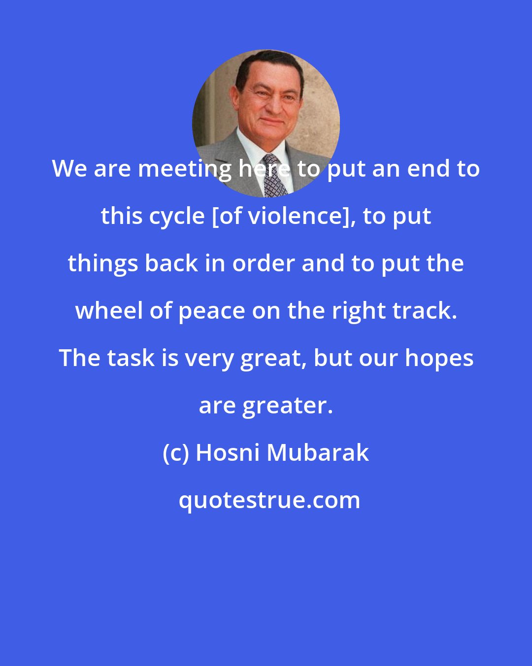 Hosni Mubarak: We are meeting here to put an end to this cycle [of violence], to put things back in order and to put the wheel of peace on the right track. The task is very great, but our hopes are greater.