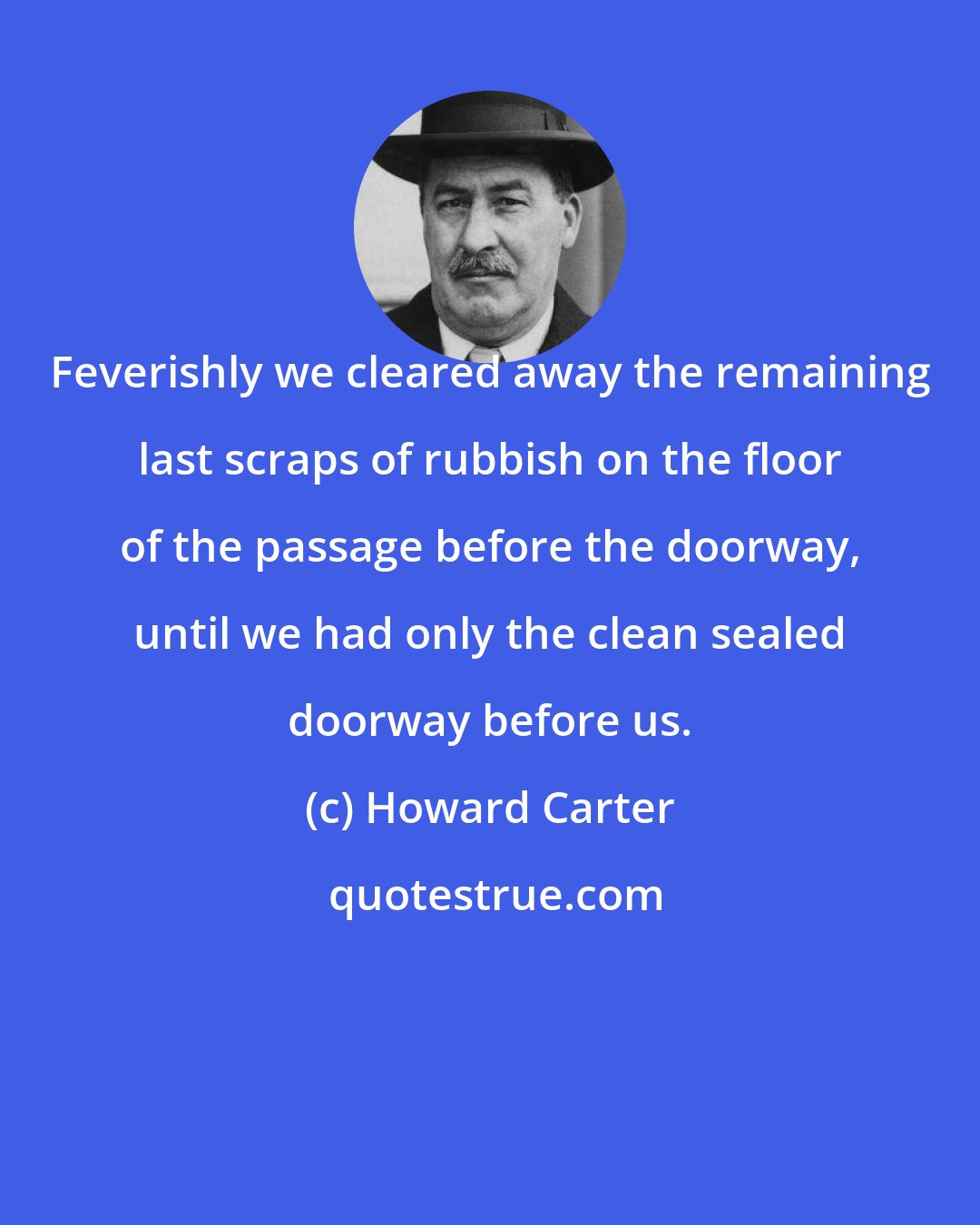 Howard Carter: Feverishly we cleared away the remaining last scraps of rubbish on the floor of the passage before the doorway, until we had only the clean sealed doorway before us.