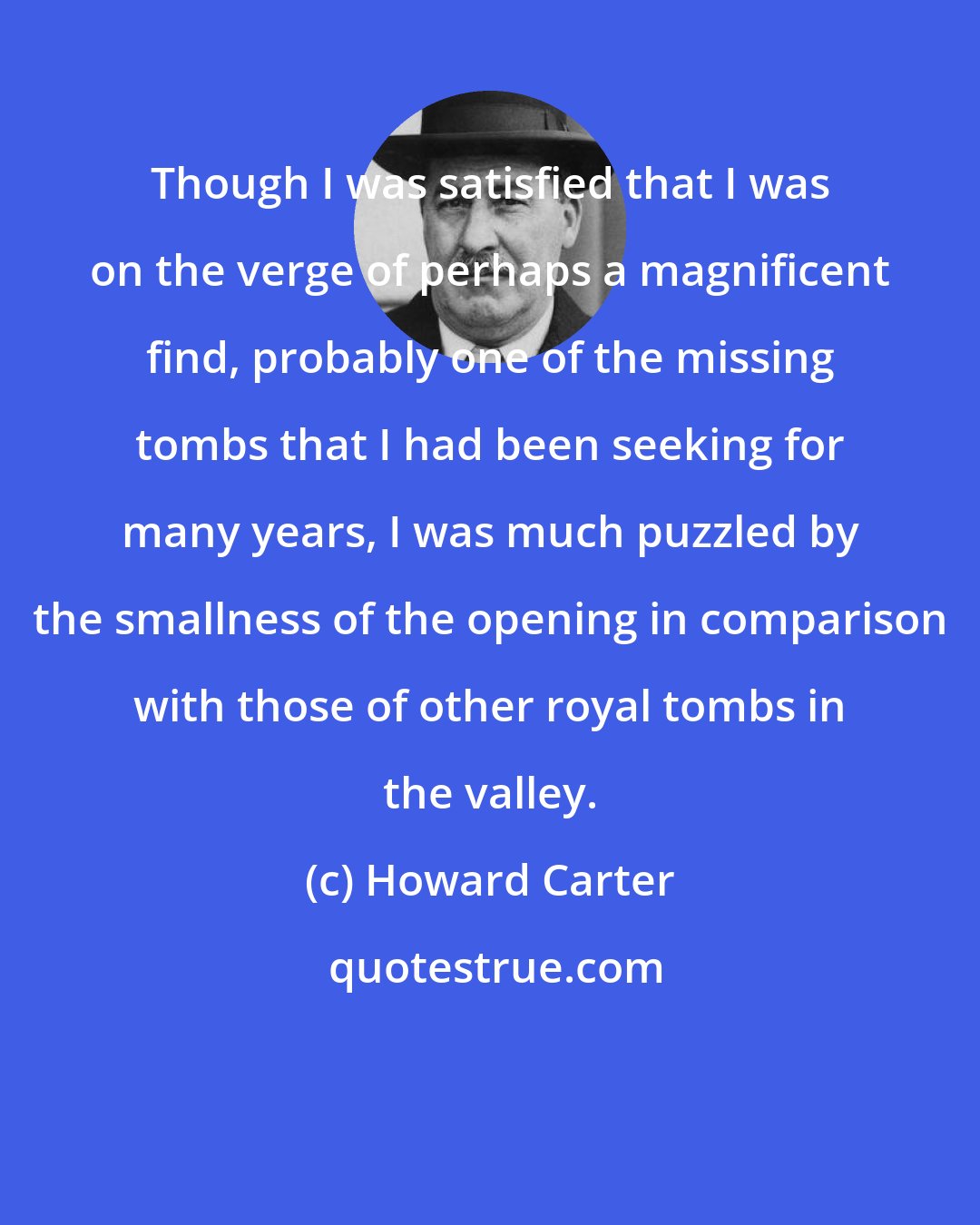 Howard Carter: Though I was satisfied that I was on the verge of perhaps a magnificent find, probably one of the missing tombs that I had been seeking for many years, I was much puzzled by the smallness of the opening in comparison with those of other royal tombs in the valley.
