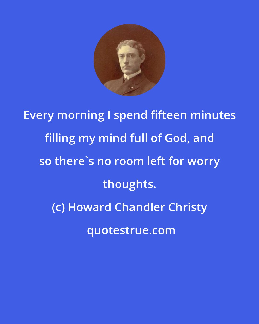 Howard Chandler Christy: Every morning I spend fifteen minutes filling my mind full of God, and so there's no room left for worry thoughts.