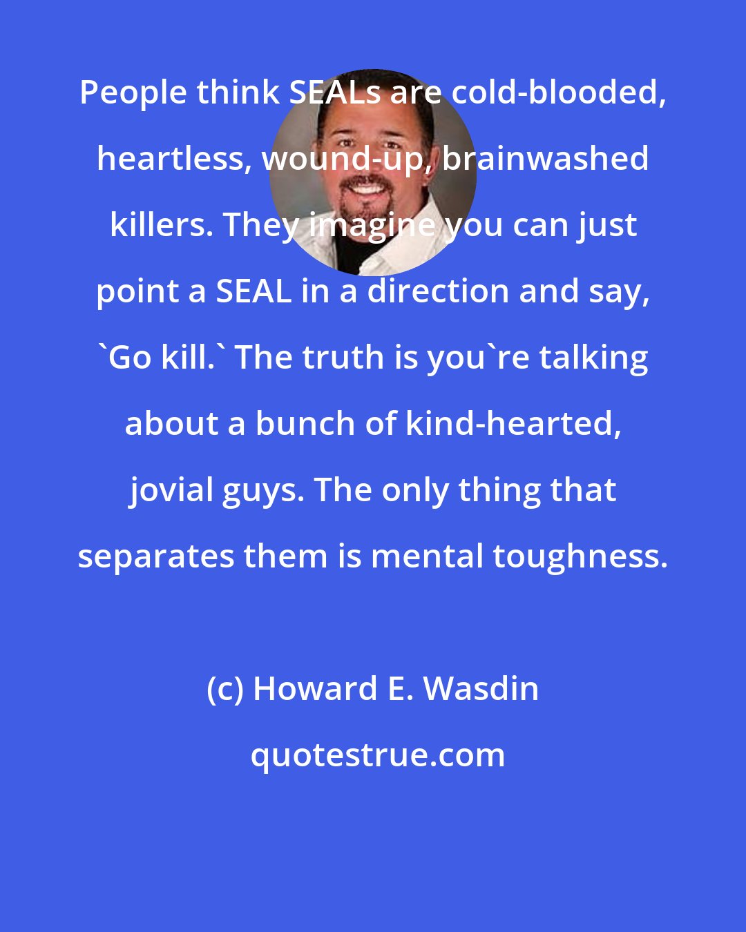 Howard E. Wasdin: People think SEALs are cold-blooded, heartless, wound-up, brainwashed killers. They imagine you can just point a SEAL in a direction and say, 'Go kill.' The truth is you're talking about a bunch of kind-hearted, jovial guys. The only thing that separates them is mental toughness.