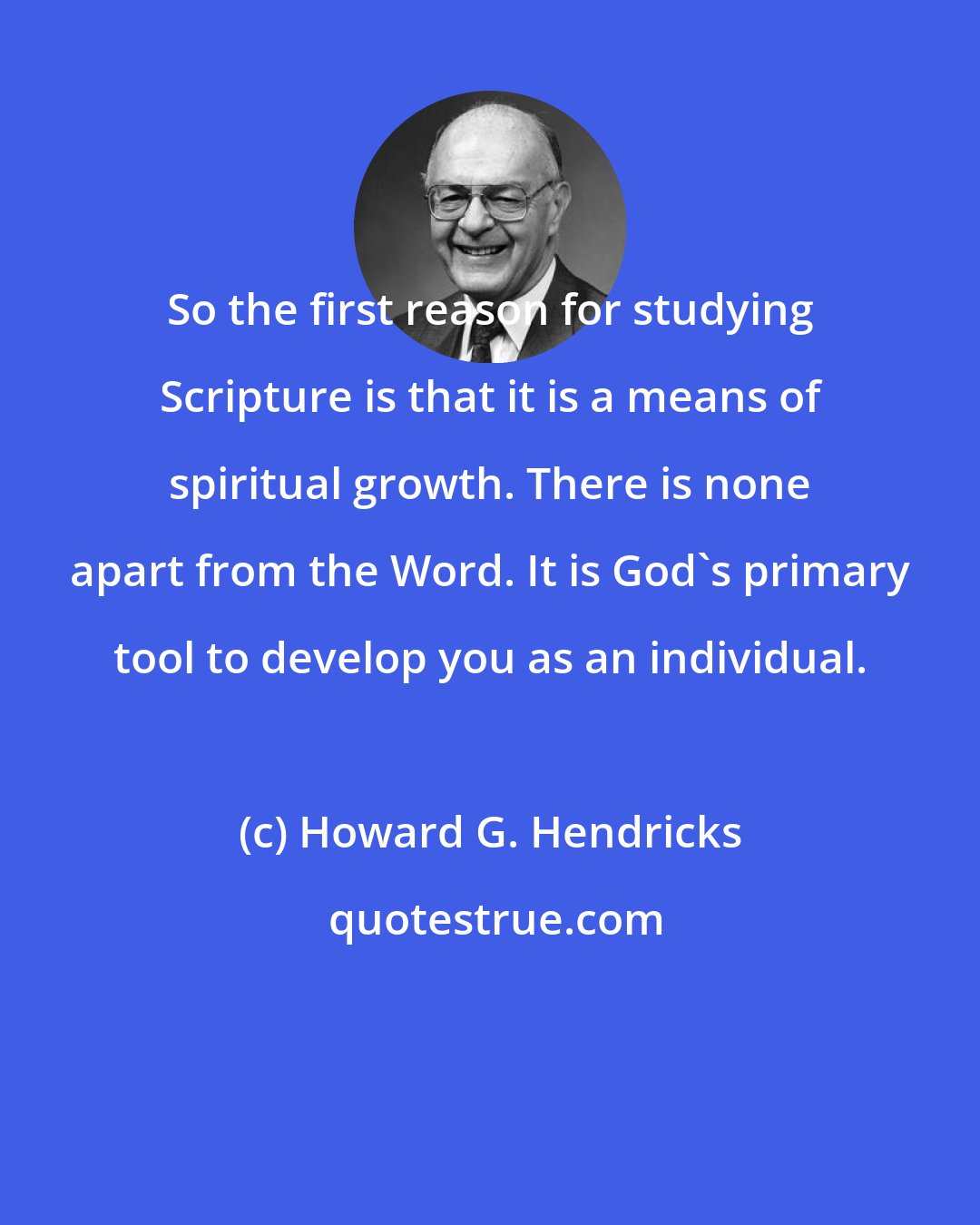 Howard G. Hendricks: So the first reason for studying Scripture is that it is a means of spiritual growth. There is none apart from the Word. It is God's primary tool to develop you as an individual.