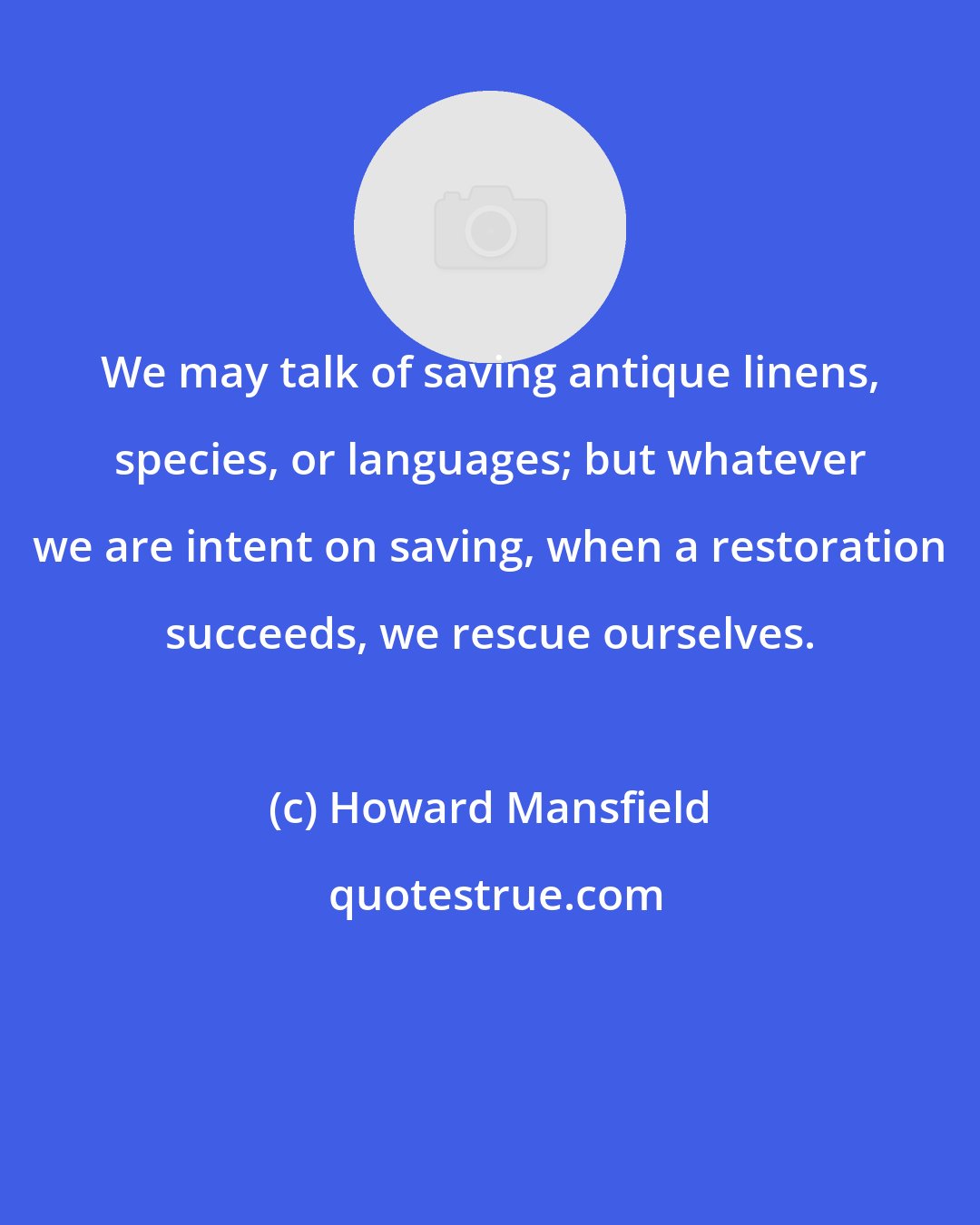 Howard Mansfield: We may talk of saving antique linens, species, or languages; but whatever we are intent on saving, when a restoration succeeds, we rescue ourselves.
