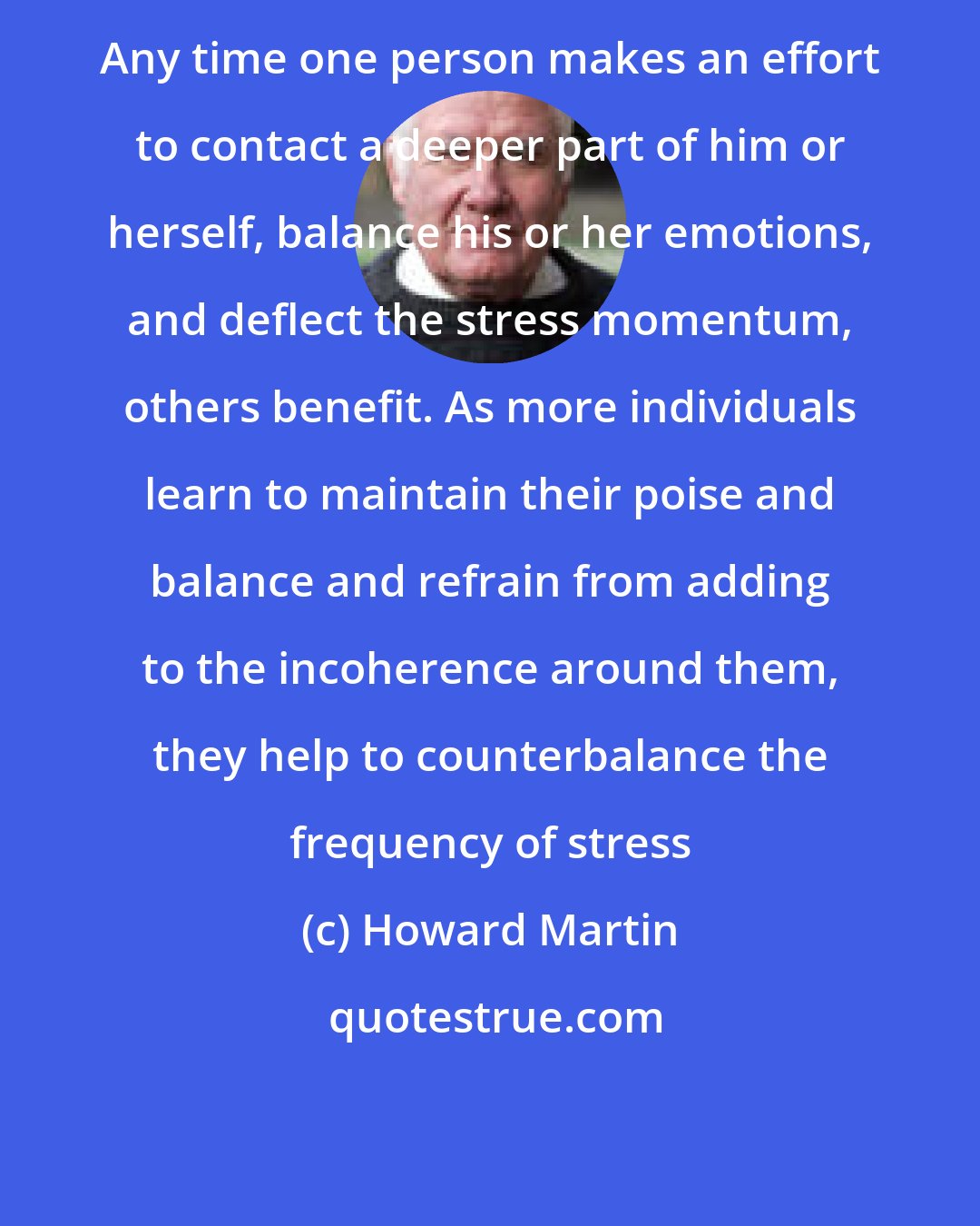 Howard Martin: Any time one person makes an effort to contact a deeper part of him or herself, balance his or her emotions, and deflect the stress momentum, others benefit. As more individuals learn to maintain their poise and balance and refrain from adding to the incoherence around them, they help to counterbalance the frequency of stress