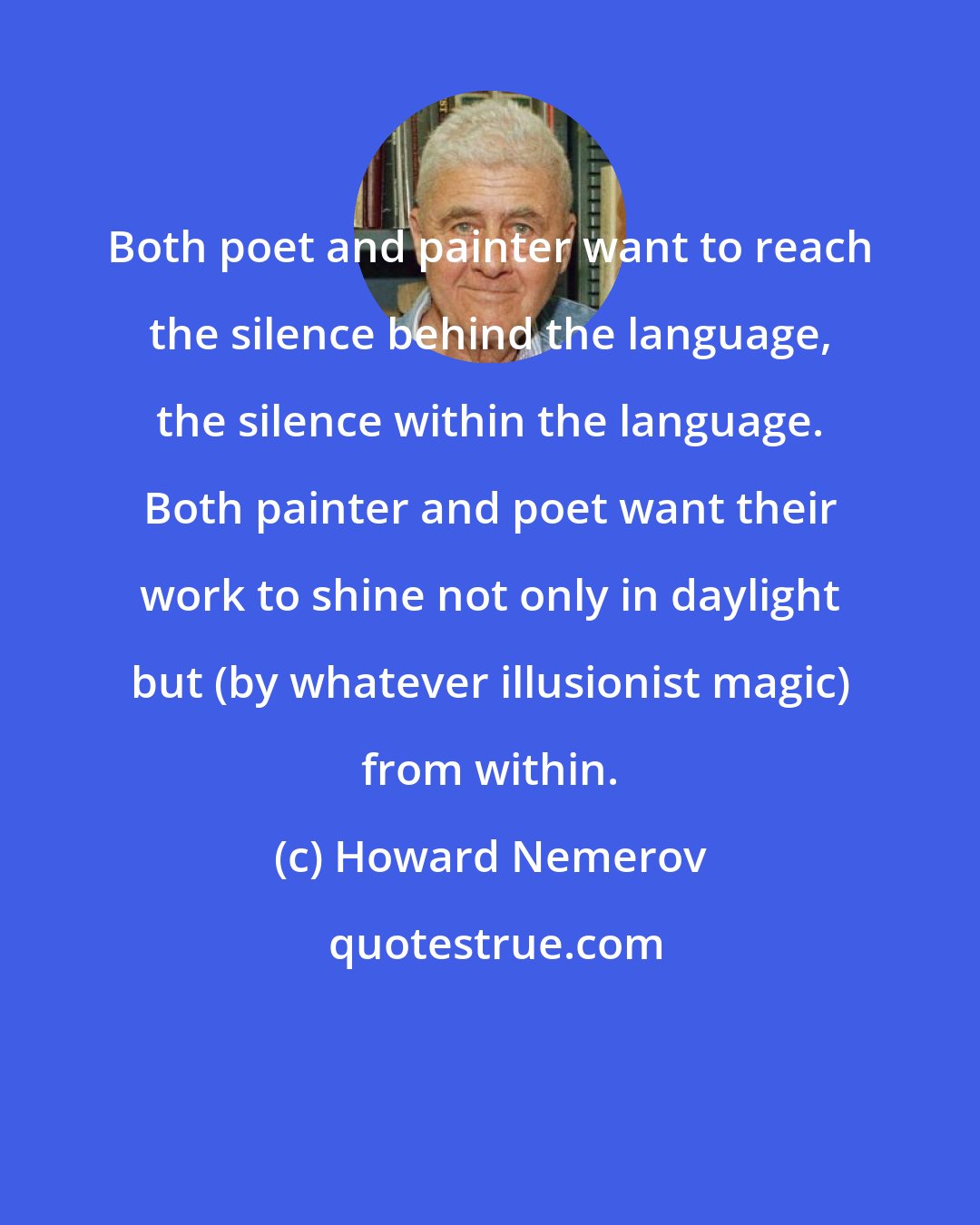 Howard Nemerov: Both poet and painter want to reach the silence behind the language, the silence within the language. Both painter and poet want their work to shine not only in daylight but (by whatever illusionist magic) from within.