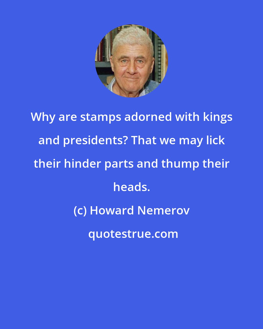 Howard Nemerov: Why are stamps adorned with kings and presidents? That we may lick their hinder parts and thump their heads.