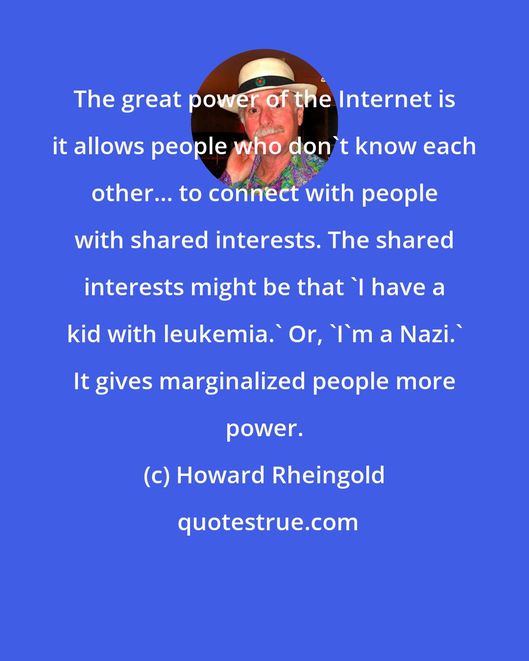 Howard Rheingold: The great power of the Internet is it allows people who don't know each other... to connect with people with shared interests. The shared interests might be that 'I have a kid with leukemia.' Or, 'I'm a Nazi.' It gives marginalized people more power.