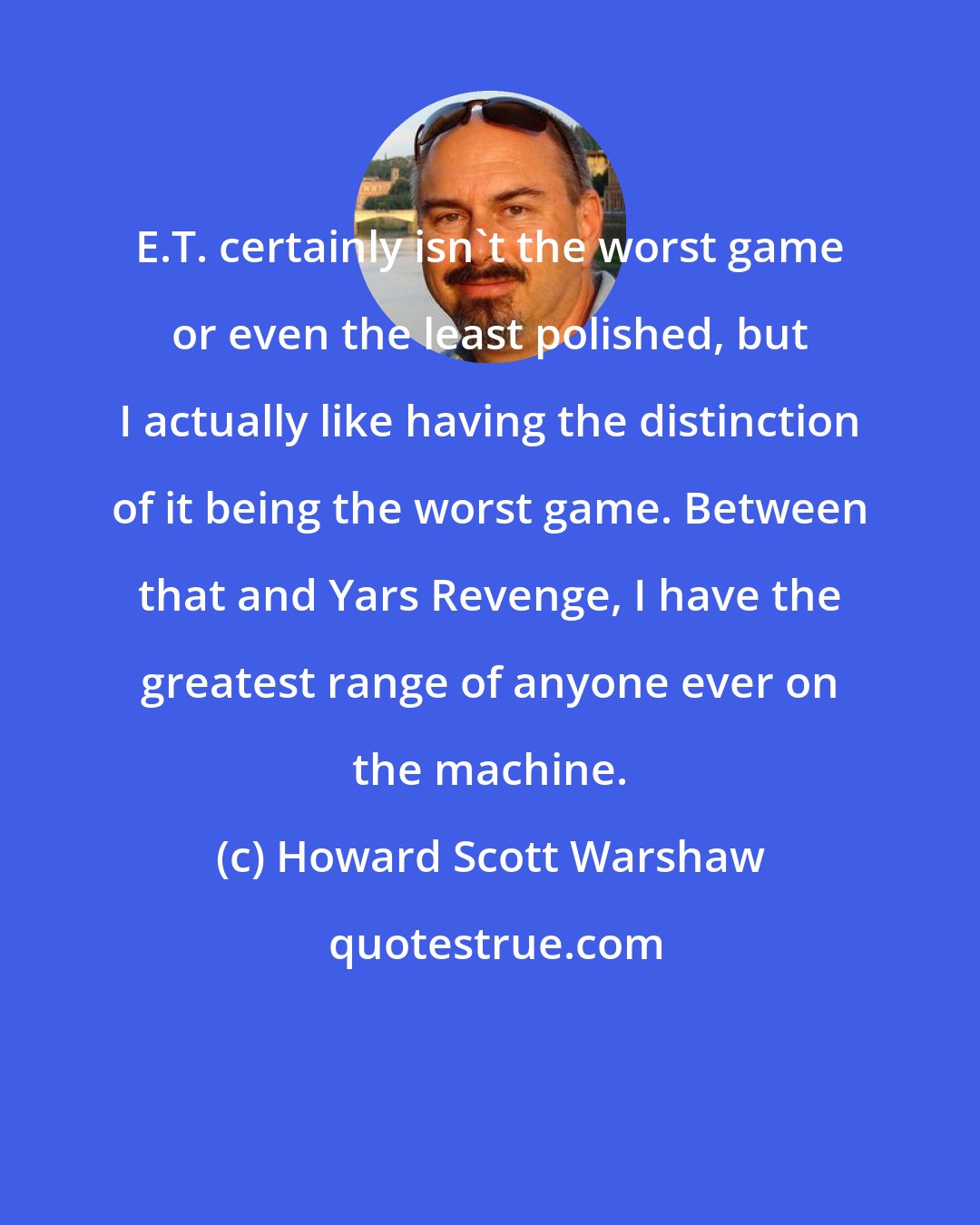 Howard Scott Warshaw: E.T. certainly isn't the worst game or even the least polished, but I actually like having the distinction of it being the worst game. Between that and Yars Revenge, I have the greatest range of anyone ever on the machine.