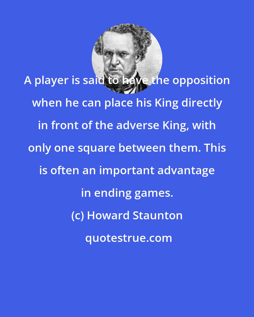 Howard Staunton: A player is said to have the opposition when he can place his King directly in front of the adverse King, with only one square between them. This is often an important advantage in ending games.
