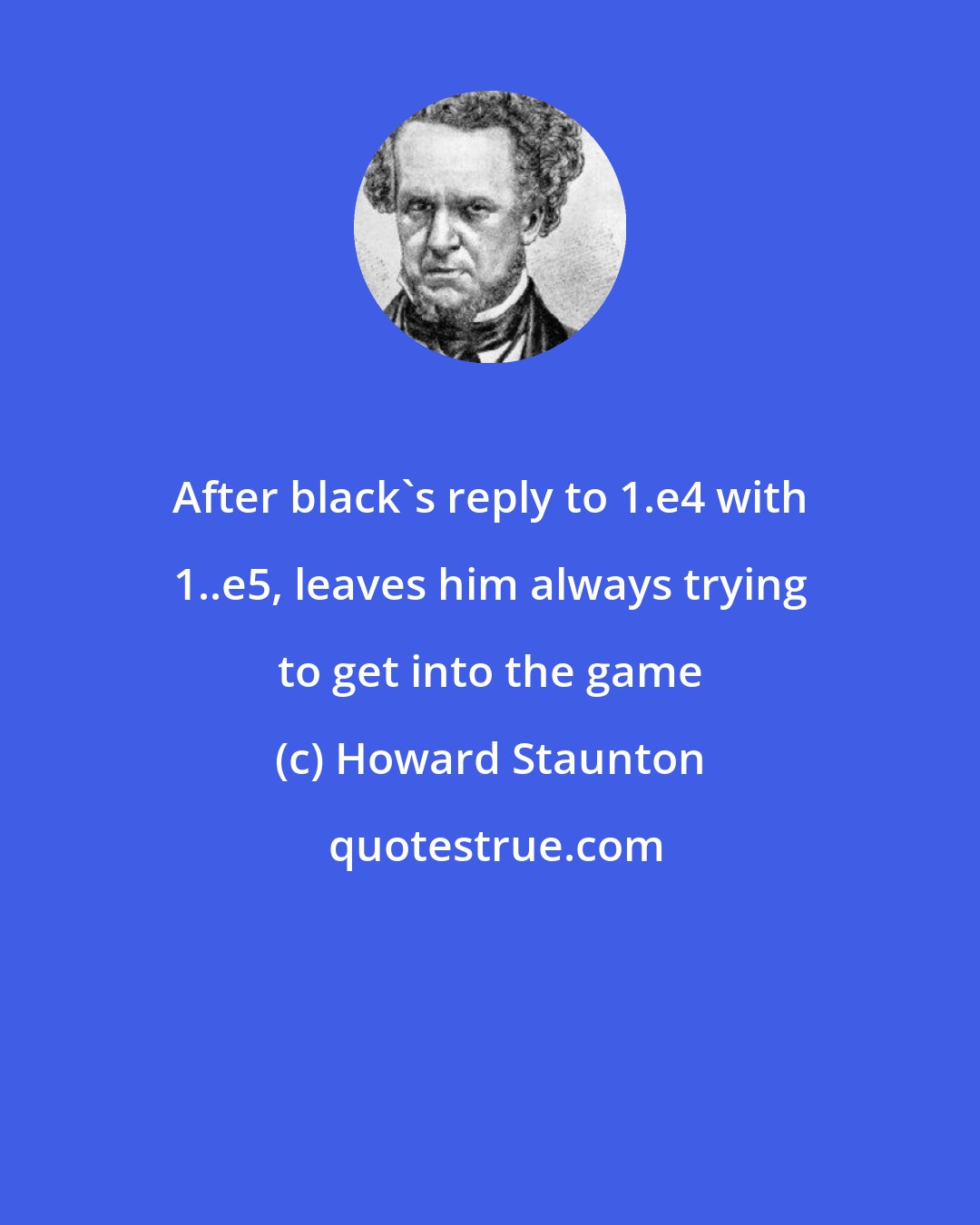 Howard Staunton: After black's reply to 1.e4 with 1..e5, leaves him always trying to get into the game