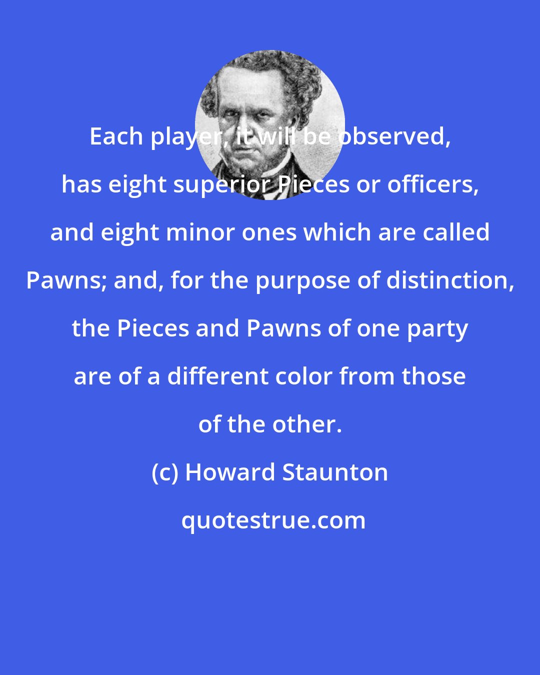 Howard Staunton: Each player, it will be observed, has eight superior Pieces or officers, and eight minor ones which are called Pawns; and, for the purpose of distinction, the Pieces and Pawns of one party are of a different color from those of the other.