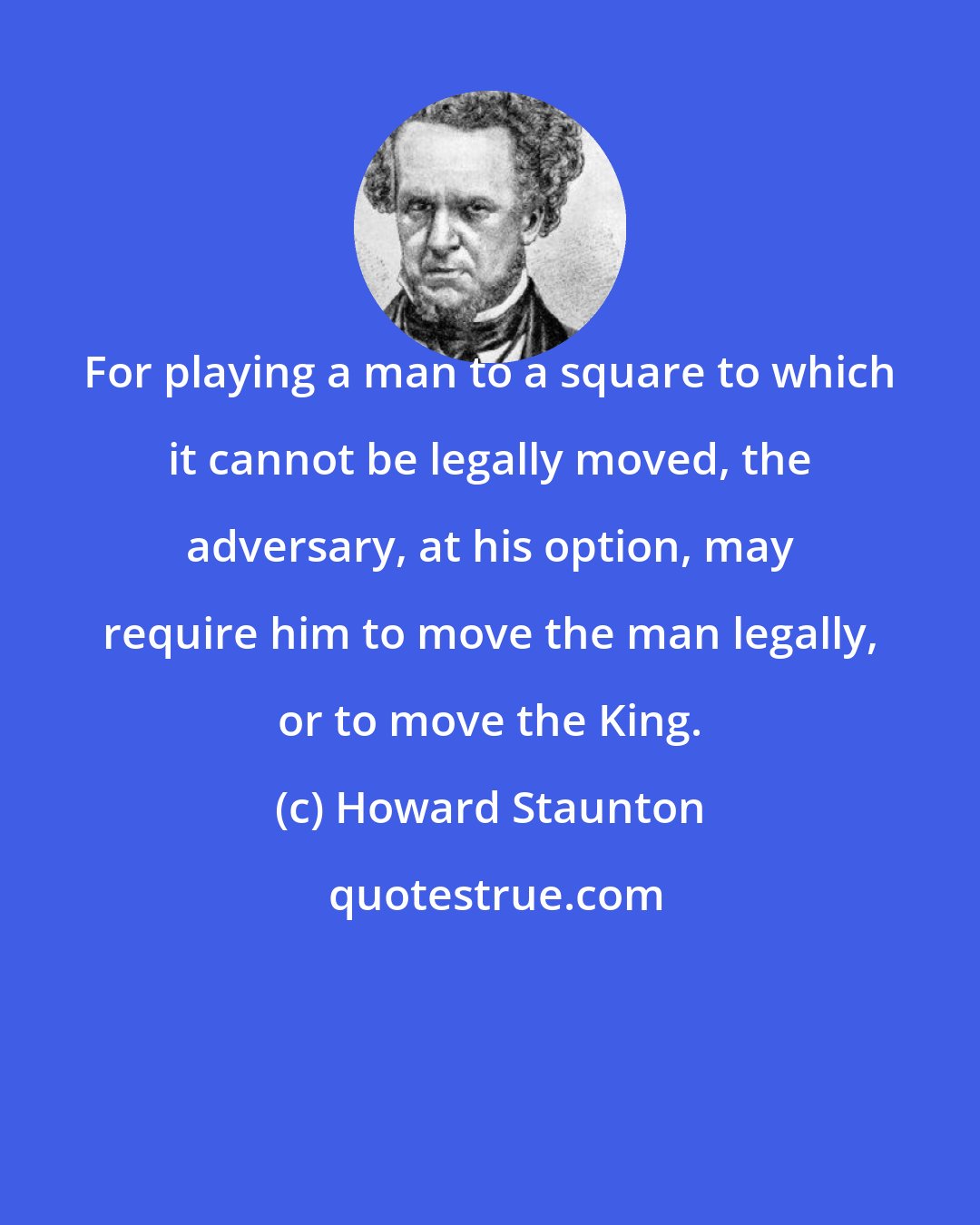 Howard Staunton: For playing a man to a square to which it cannot be legally moved, the adversary, at his option, may require him to move the man legally, or to move the King.